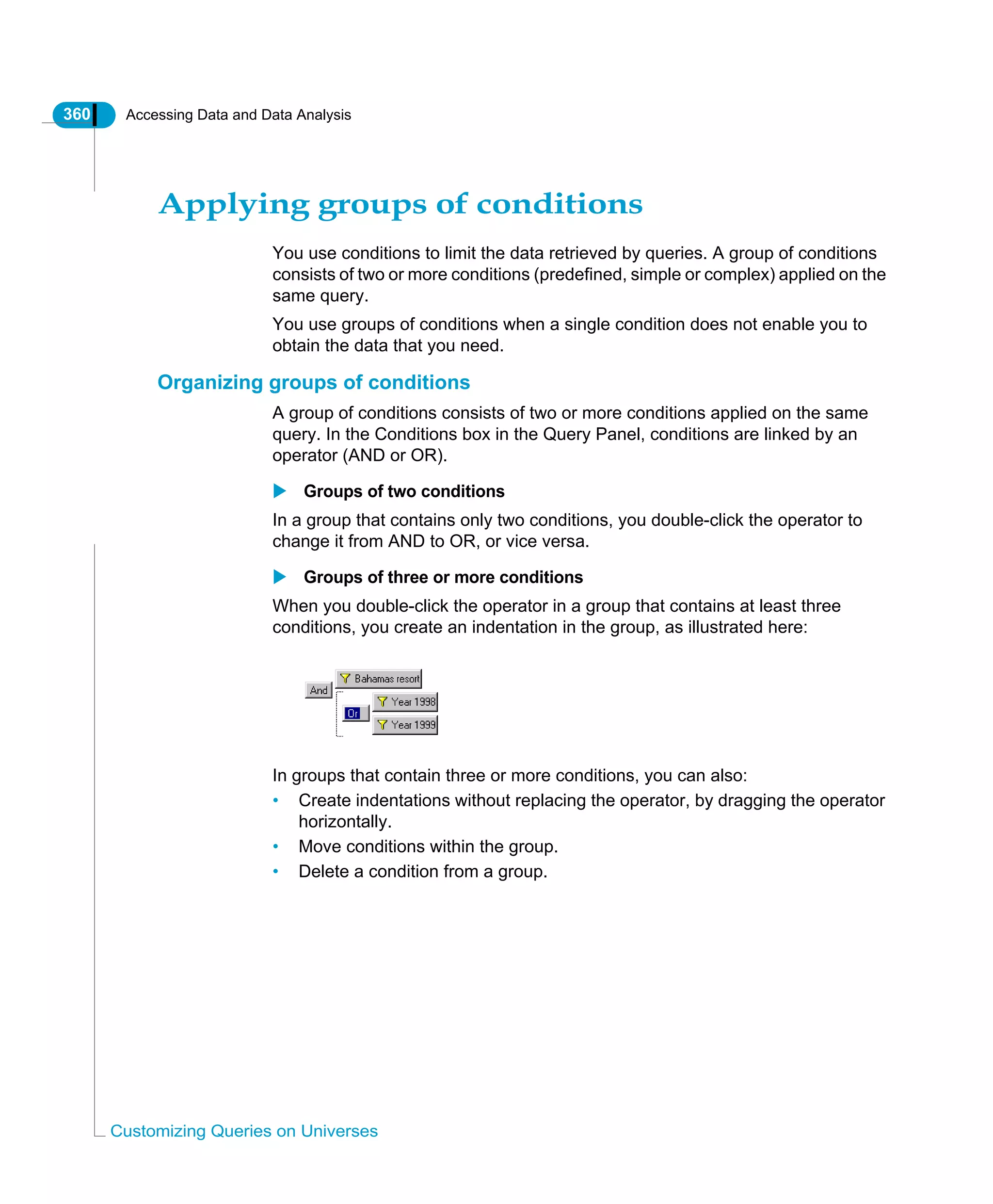360 Accessing Data and Data Analysis
Customizing Queries on Universes
Applying groups of conditions
You use conditions to limit the data retrieved by queries. A group of conditions
consists of two or more conditions (predefined, simple or complex) applied on the
same query.
You use groups of conditions when a single condition does not enable you to
obtain the data that you need.
Organizing groups of conditions
A group of conditions consists of two or more conditions applied on the same
query. In the Conditions box in the Query Panel, conditions are linked by an
operator (AND or OR).
Groups of two conditions
In a group that contains only two conditions, you double-click the operator to
change it from AND to OR, or vice versa.
Groups of three or more conditions
When you double-click the operator in a group that contains at least three
conditions, you create an indentation in the group, as illustrated here:
In groups that contain three or more conditions, you can also:
• Create indentations without replacing the operator, by dragging the operator
horizontally.
• Move conditions within the group.
• Delete a condition from a group.
 