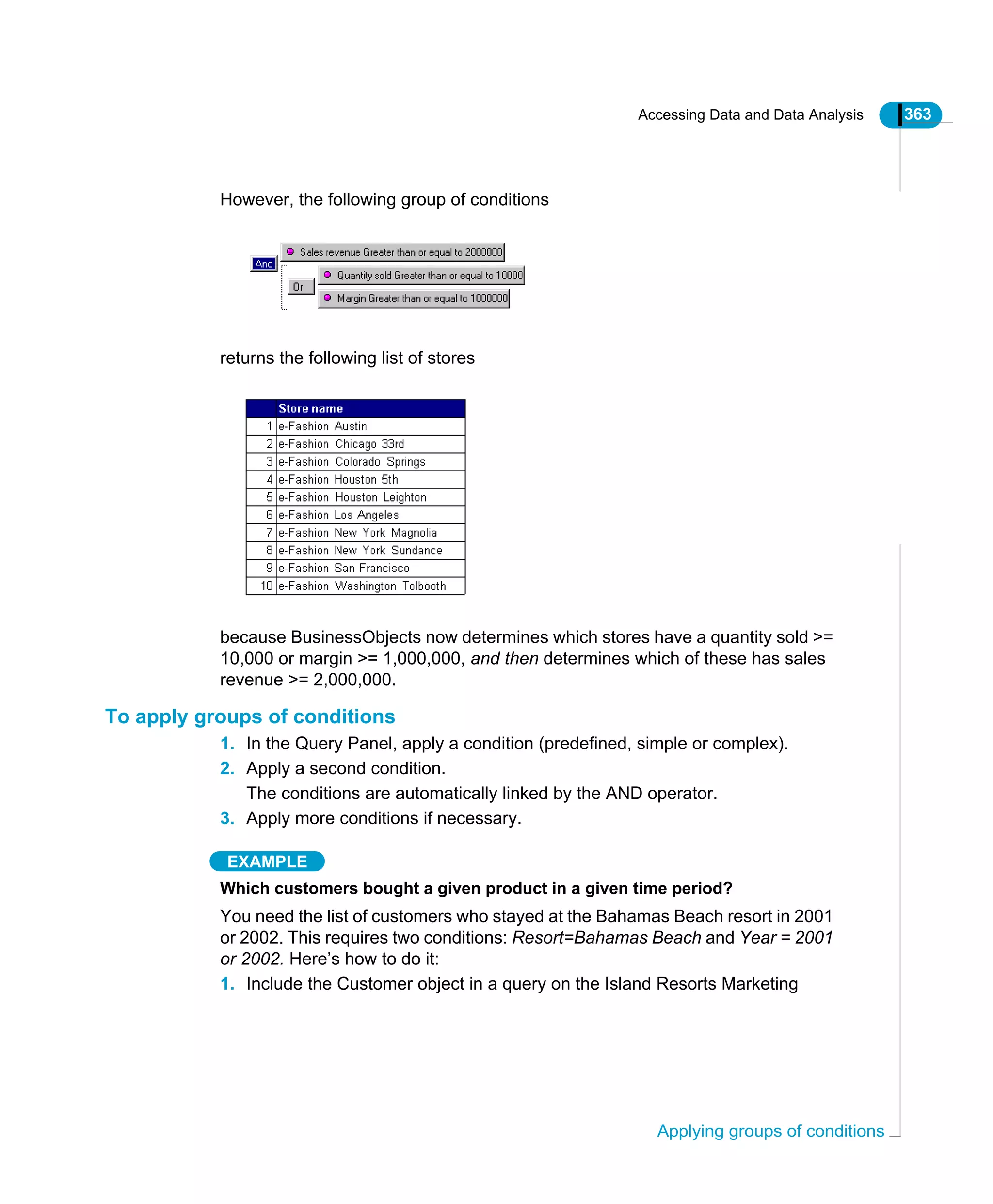 Accessing Data and Data Analysis 363
Applying groups of conditions
However, the following group of conditions
returns the following list of stores
because BusinessObjects now determines which stores have a quantity sold >=
10,000 or margin >= 1,000,000, and then determines which of these has sales
revenue >= 2,000,000.
To apply groups of conditions
1. In the Query Panel, apply a condition (predefined, simple or complex).
2. Apply a second condition.
The conditions are automatically linked by the AND operator.
3. Apply more conditions if necessary.
EXAMPLE
Which customers bought a given product in a given time period?
You need the list of customers who stayed at the Bahamas Beach resort in 2001
or 2002. This requires two conditions: Resort=Bahamas Beach and Year = 2001
or 2002. Here’s how to do it:
1. Include the Customer object in a query on the Island Resorts Marketing
 