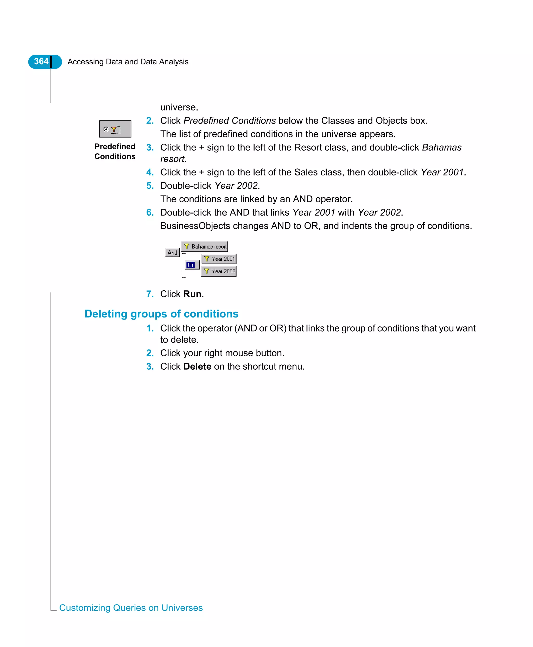 364 Accessing Data and Data Analysis
Customizing Queries on Universes
universe.
2. Click Predefined Conditions below the Classes and Objects box.
The list of predefined conditions in the universe appears.
3. Click the + sign to the left of the Resort class, and double-click Bahamas
resort.
4. Click the + sign to the left of the Sales class, then double-click Year 2001.
5. Double-click Year 2002.
The conditions are linked by an AND operator.
6. Double-click the AND that links Year 2001 with Year 2002.
BusinessObjects changes AND to OR, and indents the group of conditions.
7. Click Run.
Deleting groups of conditions
1. Click the operator (AND or OR) that links the group of conditions that you want
to delete.
2. Click your right mouse button.
3. Click Delete on the shortcut menu.
Predefined
Conditions
 