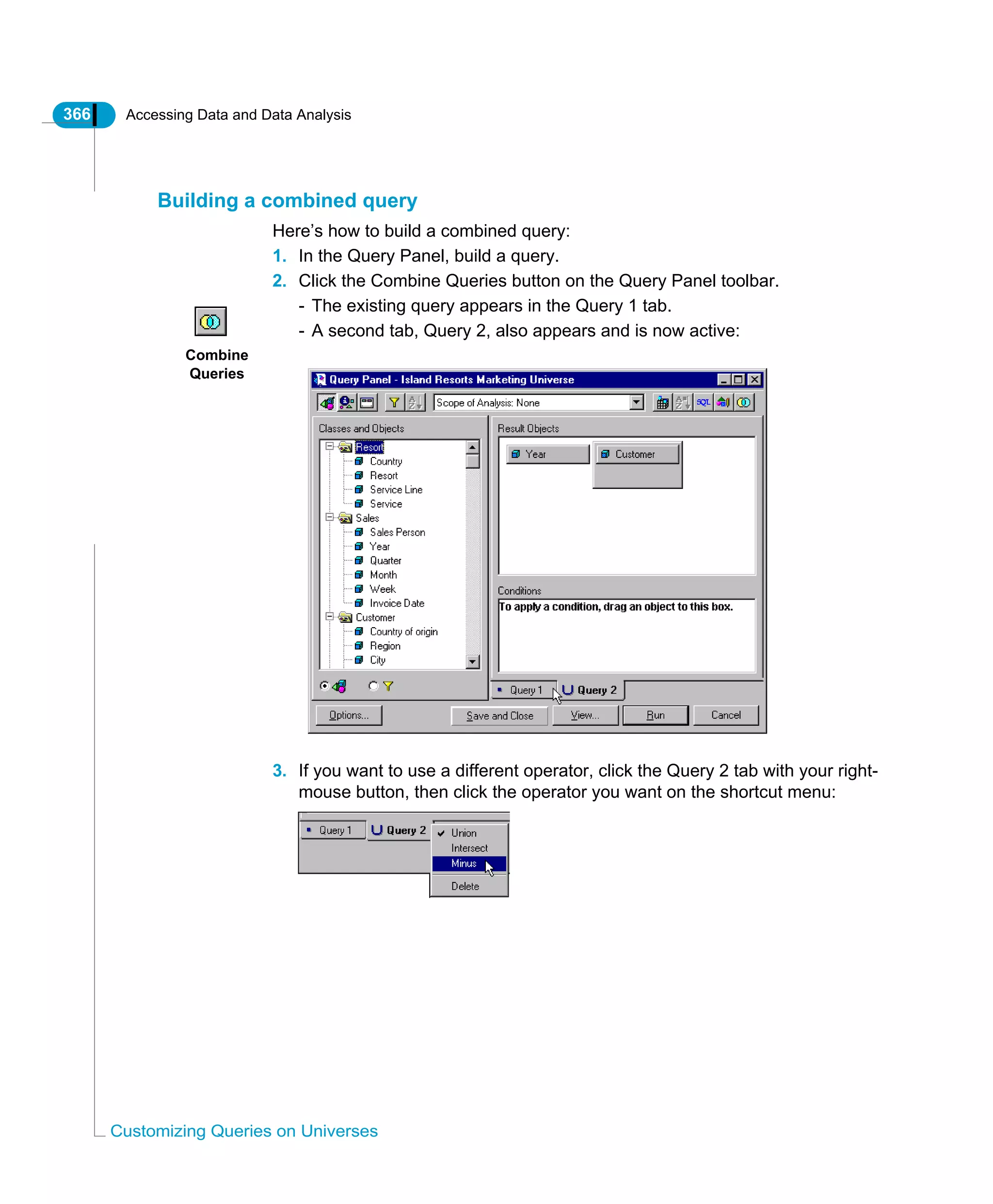 366 Accessing Data and Data Analysis
Customizing Queries on Universes
Building a combined query
Here’s how to build a combined query:
1. In the Query Panel, build a query.
2. Click the Combine Queries button on the Query Panel toolbar.
- The existing query appears in the Query 1 tab.
- A second tab, Query 2, also appears and is now active:
3. If you want to use a different operator, click the Query 2 tab with your right-
mouse button, then click the operator you want on the shortcut menu:
Combine
Queries
 