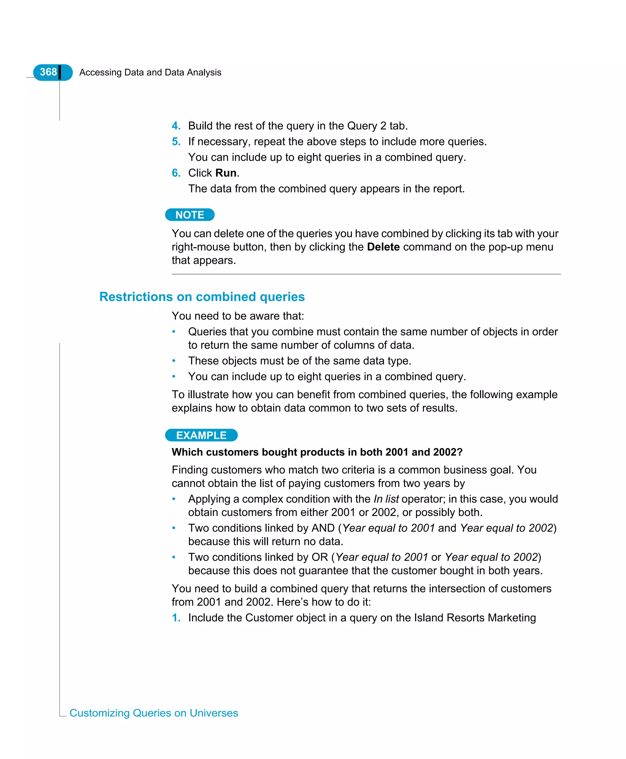 368 Accessing Data and Data Analysis
Customizing Queries on Universes
4. Build the rest of the query in the Query 2 tab.
5. If necessary, repeat the above steps to include more queries.
You can include up to eight queries in a combined query.
6. Click Run.
The data from the combined query appears in the report.
NOTE
You can delete one of the queries you have combined by clicking its tab with your
right-mouse button, then by clicking the Delete command on the pop-up menu
that appears.
Restrictions on combined queries
You need to be aware that:
• Queries that you combine must contain the same number of objects in order
to return the same number of columns of data.
• These objects must be of the same data type.
• You can include up to eight queries in a combined query.
To illustrate how you can benefit from combined queries, the following example
explains how to obtain data common to two sets of results.
EXAMPLE
Which customers bought products in both 2001 and 2002?
Finding customers who match two criteria is a common business goal. You
cannot obtain the list of paying customers from two years by
• Applying a complex condition with the In list operator; in this case, you would
obtain customers from either 2001 or 2002, or possibly both.
• Two conditions linked by AND (Year equal to 2001 and Year equal to 2002)
because this will return no data.
• Two conditions linked by OR (Year equal to 2001 or Year equal to 2002)
because this does not guarantee that the customer bought in both years.
You need to build a combined query that returns the intersection of customers
from 2001 and 2002. Here’s how to do it:
1. Include the Customer object in a query on the Island Resorts Marketing
 