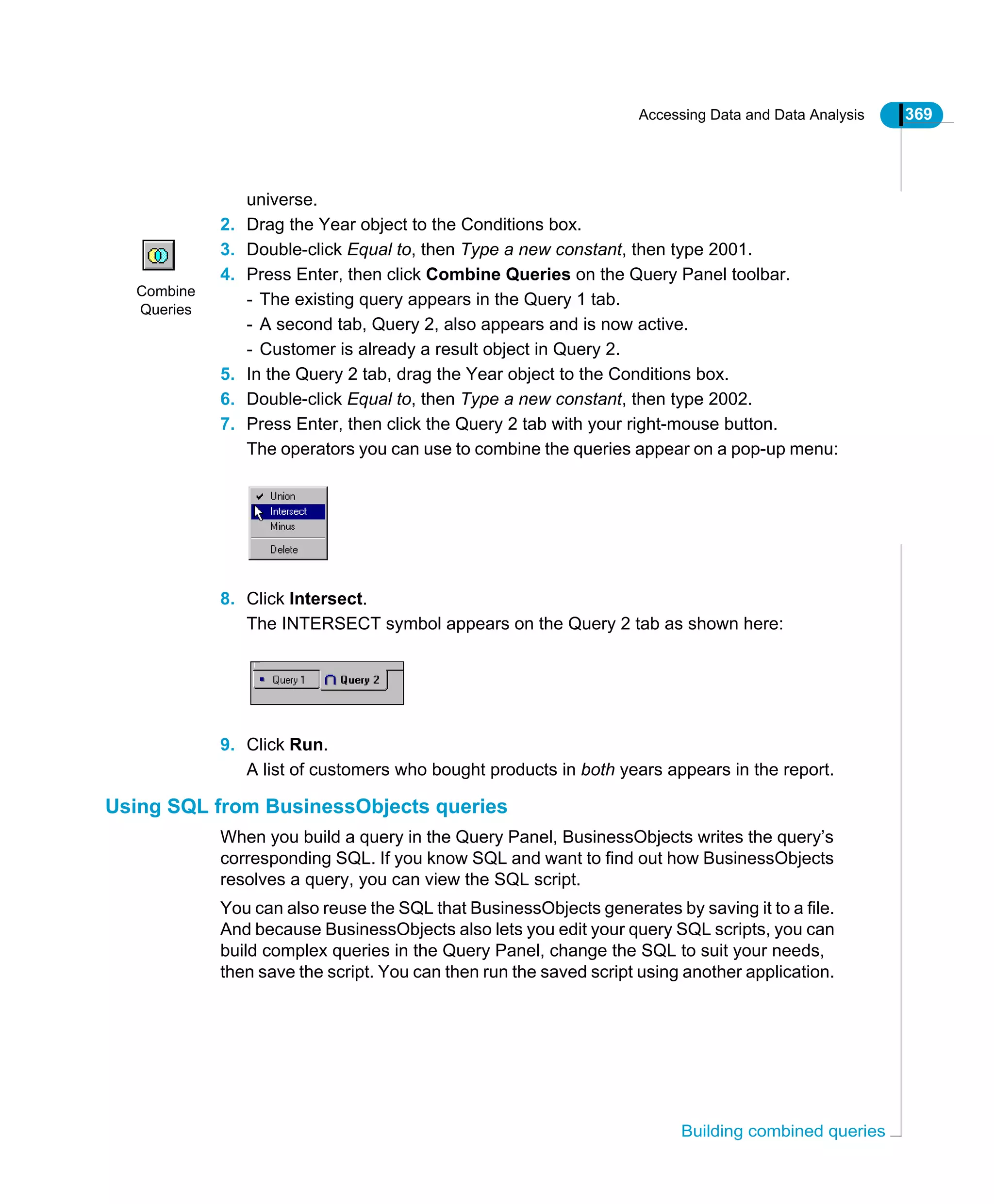 Accessing Data and Data Analysis 369
Building combined queries
universe.
2. Drag the Year object to the Conditions box.
3. Double-click Equal to, then Type a new constant, then type 2001.
4. Press Enter, then click Combine Queries on the Query Panel toolbar.
- The existing query appears in the Query 1 tab.
- A second tab, Query 2, also appears and is now active.
- Customer is already a result object in Query 2.
5. In the Query 2 tab, drag the Year object to the Conditions box.
6. Double-click Equal to, then Type a new constant, then type 2002.
7. Press Enter, then click the Query 2 tab with your right-mouse button.
The operators you can use to combine the queries appear on a pop-up menu:
8. Click Intersect.
The INTERSECT symbol appears on the Query 2 tab as shown here:
9. Click Run.
A list of customers who bought products in both years appears in the report.
Using SQL from BusinessObjects queries
When you build a query in the Query Panel, BusinessObjects writes the query’s
corresponding SQL. If you know SQL and want to find out how BusinessObjects
resolves a query, you can view the SQL script.
You can also reuse the SQL that BusinessObjects generates by saving it to a file.
And because BusinessObjects also lets you edit your query SQL scripts, you can
build complex queries in the Query Panel, change the SQL to suit your needs,
then save the script. You can then run the saved script using another application.
Combine
Queries
 