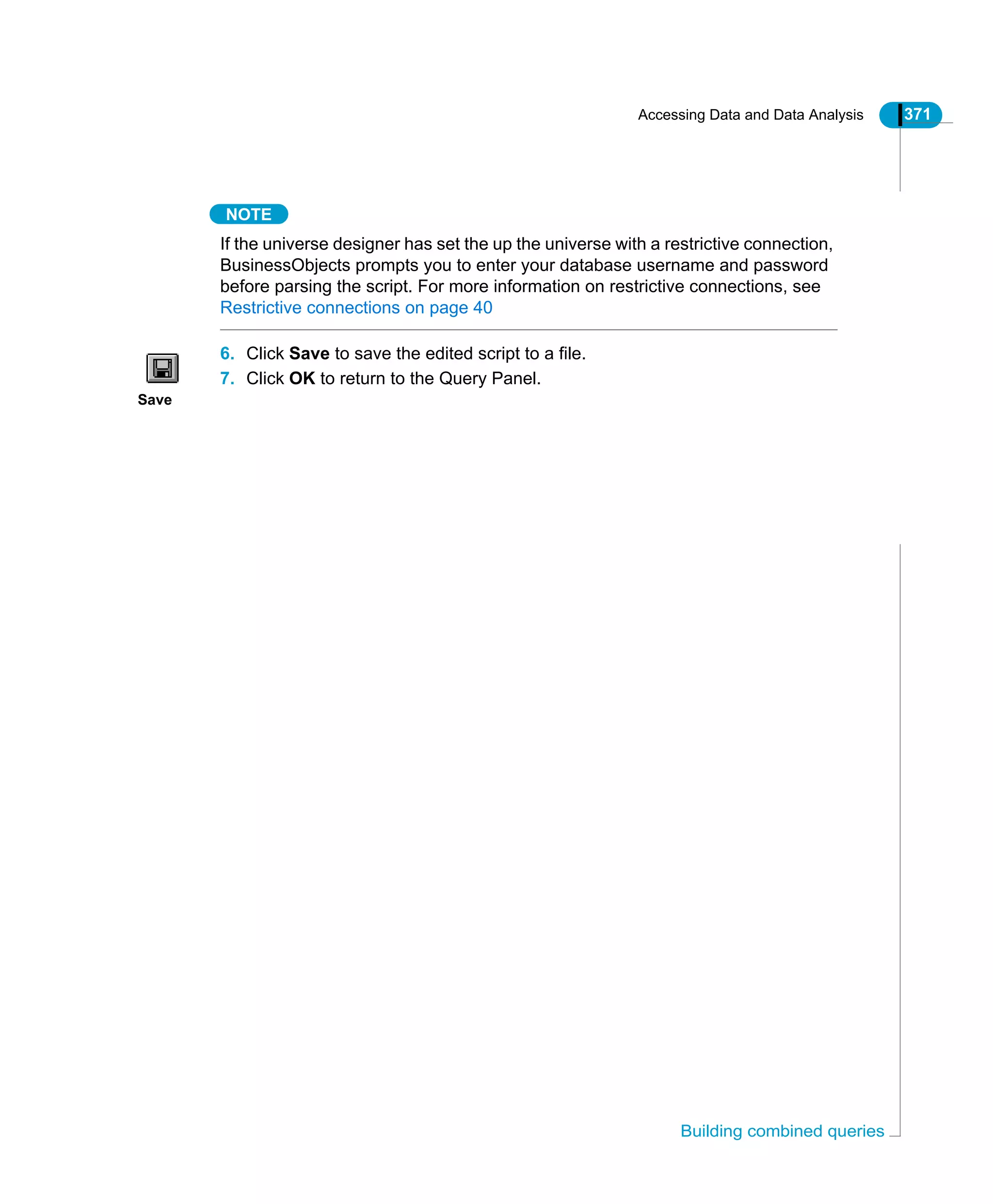 Accessing Data and Data Analysis 371
Building combined queries
NOTE
If the universe designer has set the up the universe with a restrictive connection,
BusinessObjects prompts you to enter your database username and password
before parsing the script. For more information on restrictive connections, see
Restrictive connections on page 40
6. Click Save to save the edited script to a file.
7. Click OK to return to the Query Panel.
Save
 