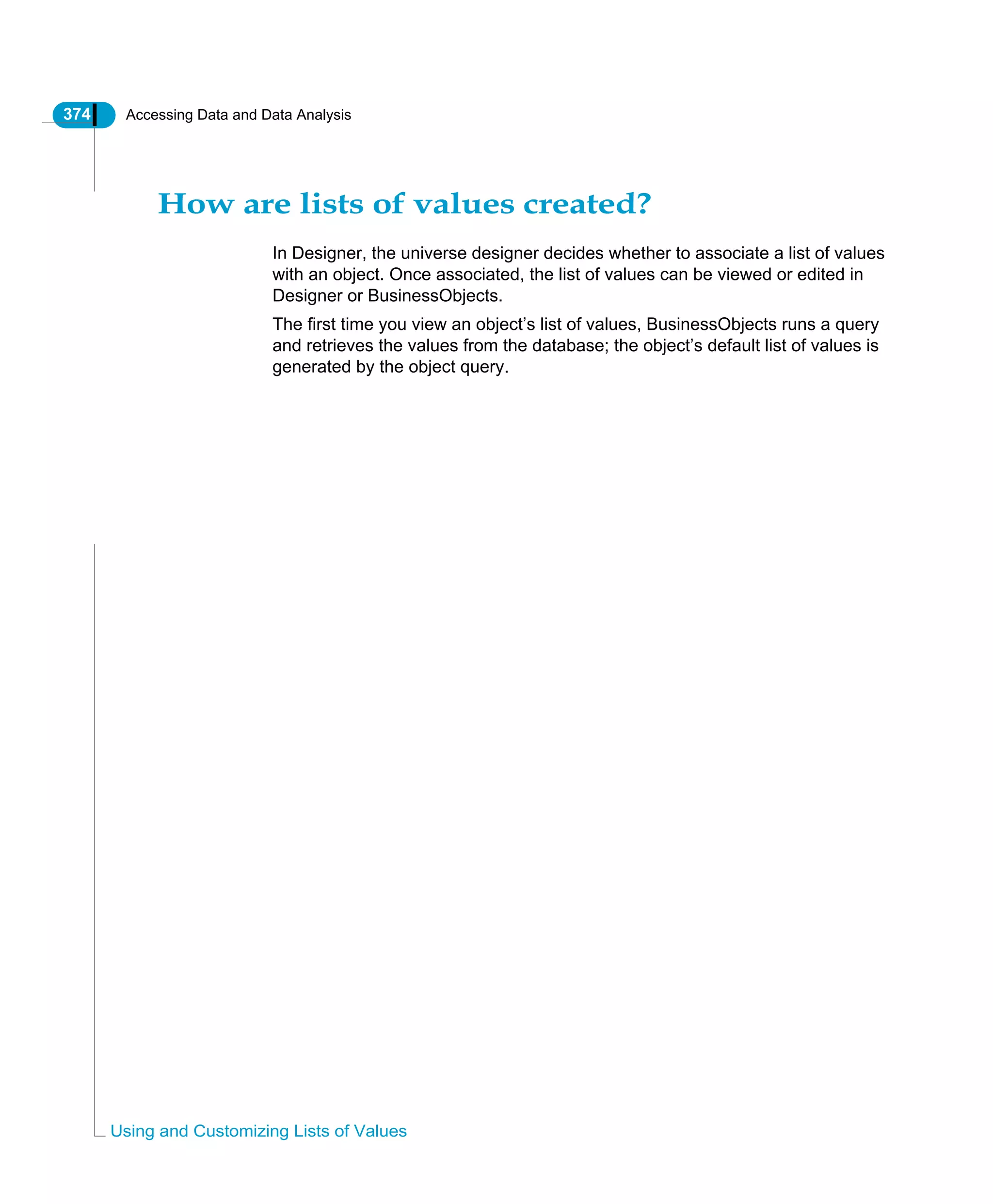 374 Accessing Data and Data Analysis
Using and Customizing Lists of Values
How are lists of values created?
In Designer, the universe designer decides whether to associate a list of values
with an object. Once associated, the list of values can be viewed or edited in
Designer or BusinessObjects.
The first time you view an object’s list of values, BusinessObjects runs a query
and retrieves the values from the database; the object’s default list of values is
generated by the object query.
 