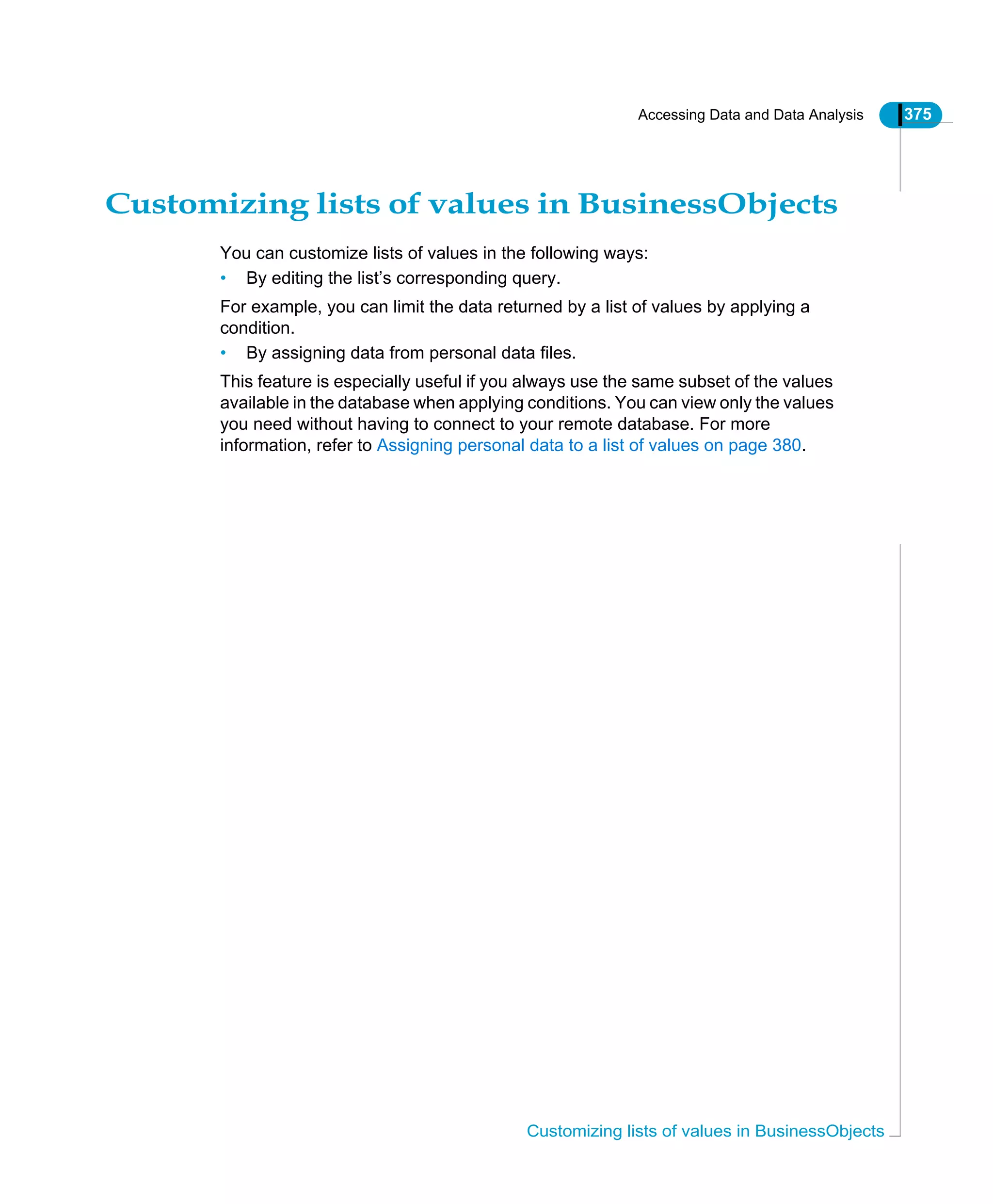 Accessing Data and Data Analysis 375
Customizing lists of values in BusinessObjects
Customizing lists of values in BusinessObjects
You can customize lists of values in the following ways:
• By editing the list’s corresponding query.
For example, you can limit the data returned by a list of values by applying a
condition.
• By assigning data from personal data files.
This feature is especially useful if you always use the same subset of the values
available in the database when applying conditions. You can view only the values
you need without having to connect to your remote database. For more
information, refer to Assigning personal data to a list of values on page 380.
 