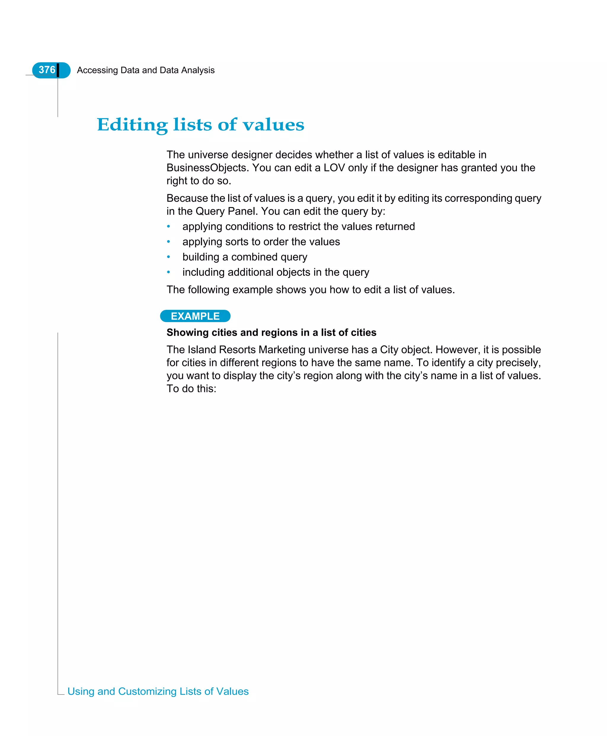 376 Accessing Data and Data Analysis
Using and Customizing Lists of Values
Editing lists of values
The universe designer decides whether a list of values is editable in
BusinessObjects. You can edit a LOV only if the designer has granted you the
right to do so.
Because the list of values is a query, you edit it by editing its corresponding query
in the Query Panel. You can edit the query by:
• applying conditions to restrict the values returned
• applying sorts to order the values
• building a combined query
• including additional objects in the query
The following example shows you how to edit a list of values.
EXAMPLE
Showing cities and regions in a list of cities
The Island Resorts Marketing universe has a City object. However, it is possible
for cities in different regions to have the same name. To identify a city precisely,
you want to display the city’s region along with the city’s name in a list of values.
To do this:
 