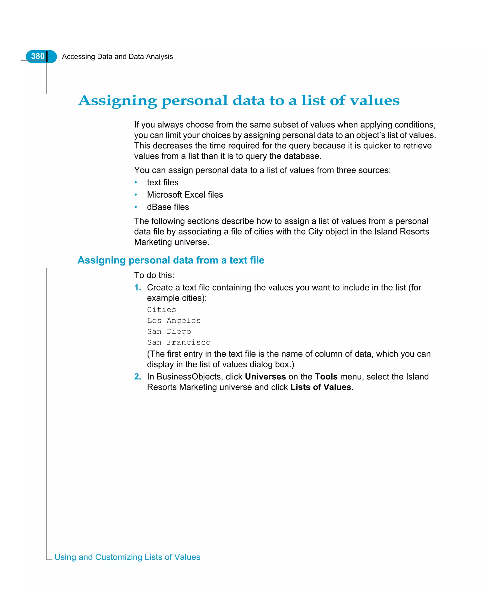 380 Accessing Data and Data Analysis
Using and Customizing Lists of Values
Assigning personal data to a list of values
If you always choose from the same subset of values when applying conditions,
you can limit your choices by assigning personal data to an object’s list of values.
This decreases the time required for the query because it is quicker to retrieve
values from a list than it is to query the database.
You can assign personal data to a list of values from three sources:
• text files
• Microsoft Excel files
• dBase files
The following sections describe how to assign a list of values from a personal
data file by associating a file of cities with the City object in the Island Resorts
Marketing universe.
Assigning personal data from a text file
To do this:
1. Create a text file containing the values you want to include in the list (for
example cities):
Cities
Los Angeles
San Diego
San Francisco
(The first entry in the text file is the name of column of data, which you can
display in the list of values dialog box.)
2. In BusinessObjects, click Universes on the Tools menu, select the Island
Resorts Marketing universe and click Lists of Values.
 