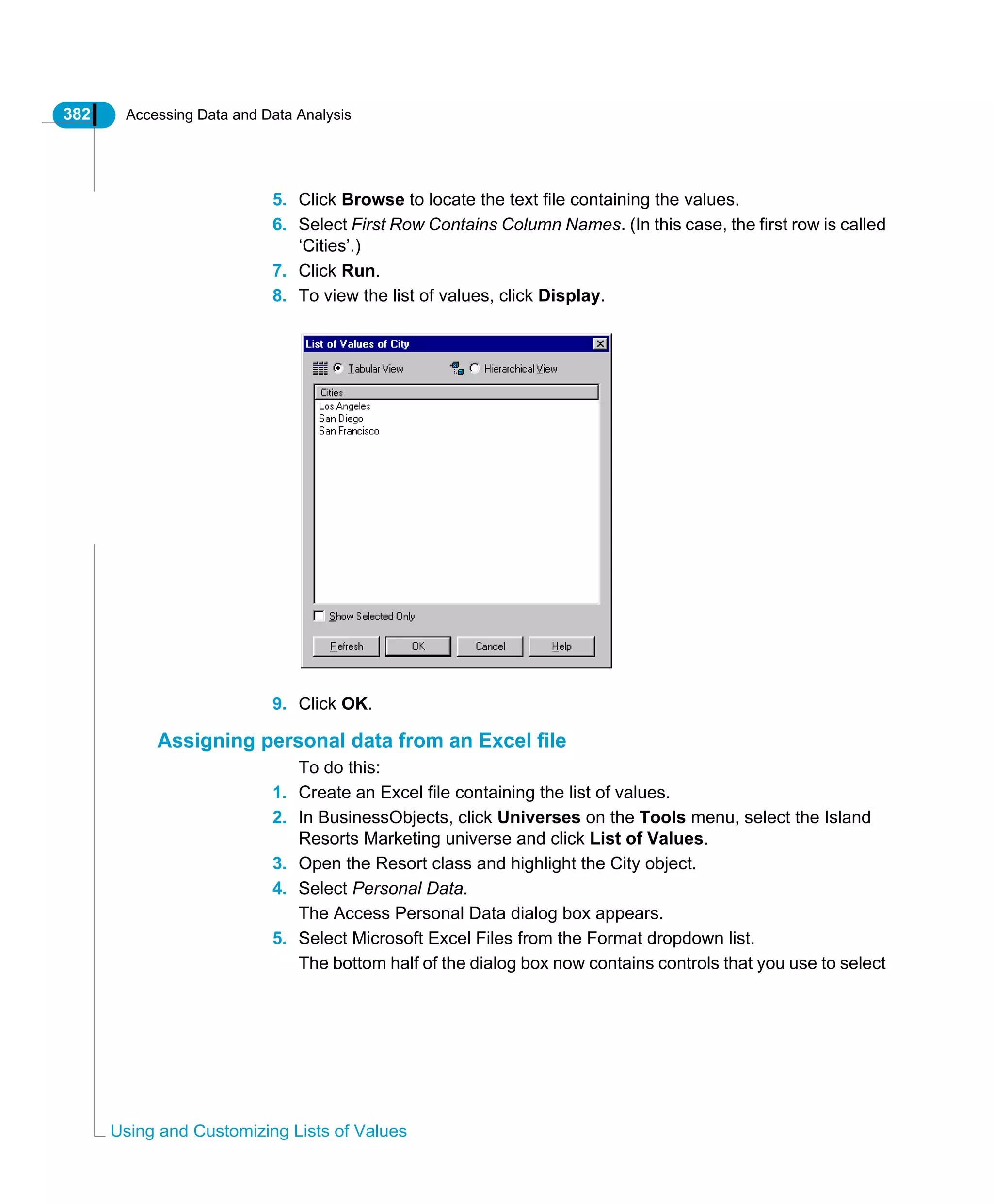 382 Accessing Data and Data Analysis
Using and Customizing Lists of Values
5. Click Browse to locate the text file containing the values.
6. Select First Row Contains Column Names. (In this case, the first row is called
‘Cities’.)
7. Click Run.
8. To view the list of values, click Display.
9. Click OK.
Assigning personal data from an Excel file
To do this:
1. Create an Excel file containing the list of values.
2. In BusinessObjects, click Universes on the Tools menu, select the Island
Resorts Marketing universe and click List of Values.
3. Open the Resort class and highlight the City object.
4. Select Personal Data.
The Access Personal Data dialog box appears.
5. Select Microsoft Excel Files from the Format dropdown list.
The bottom half of the dialog box now contains controls that you use to select
 