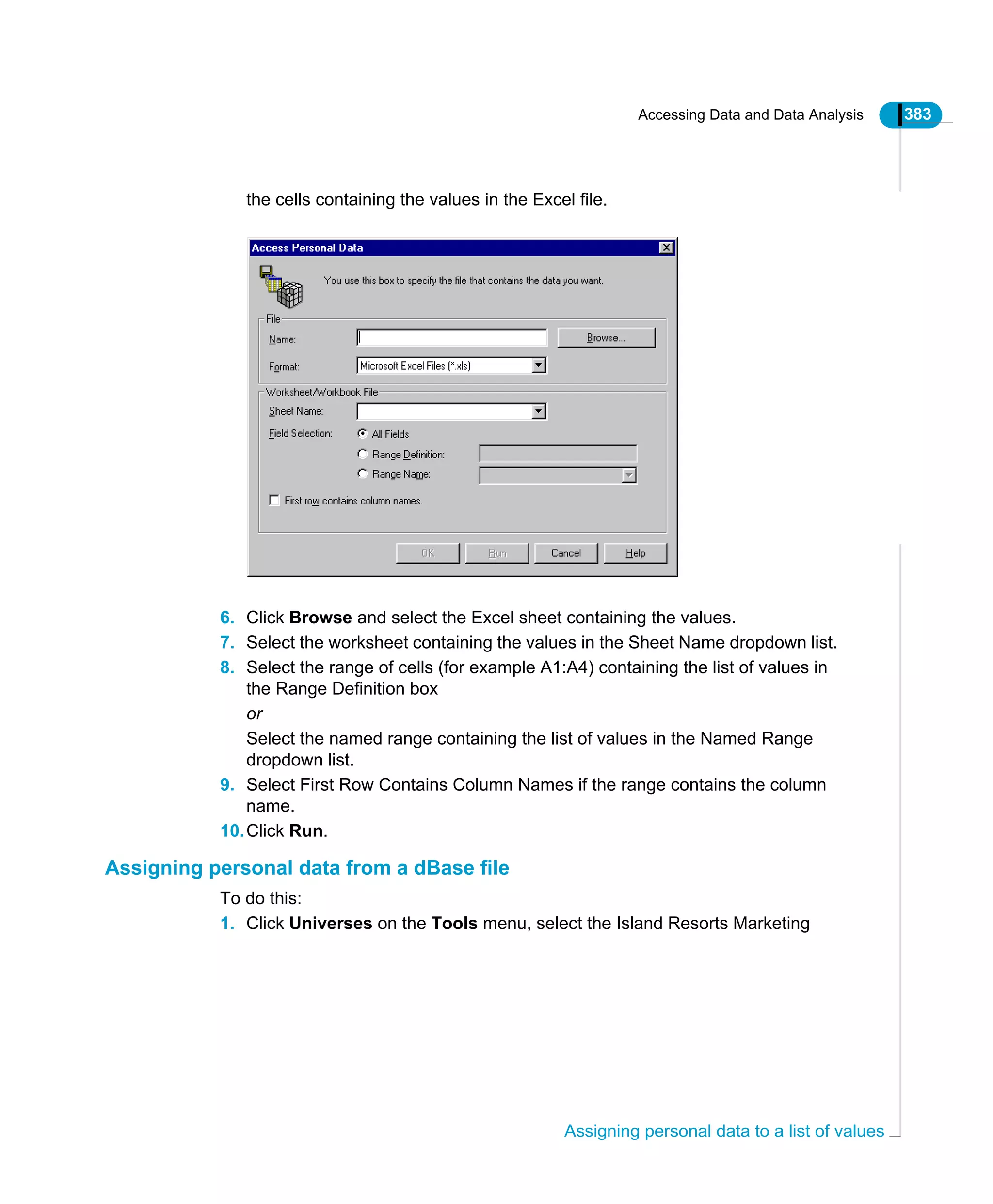 Accessing Data and Data Analysis 383
Assigning personal data to a list of values
the cells containing the values in the Excel file.
6. Click Browse and select the Excel sheet containing the values.
7. Select the worksheet containing the values in the Sheet Name dropdown list.
8. Select the range of cells (for example A1:A4) containing the list of values in
the Range Definition box
or
Select the named range containing the list of values in the Named Range
dropdown list.
9. Select First Row Contains Column Names if the range contains the column
name.
10.Click Run.
Assigning personal data from a dBase file
To do this:
1. Click Universes on the Tools menu, select the Island Resorts Marketing
 