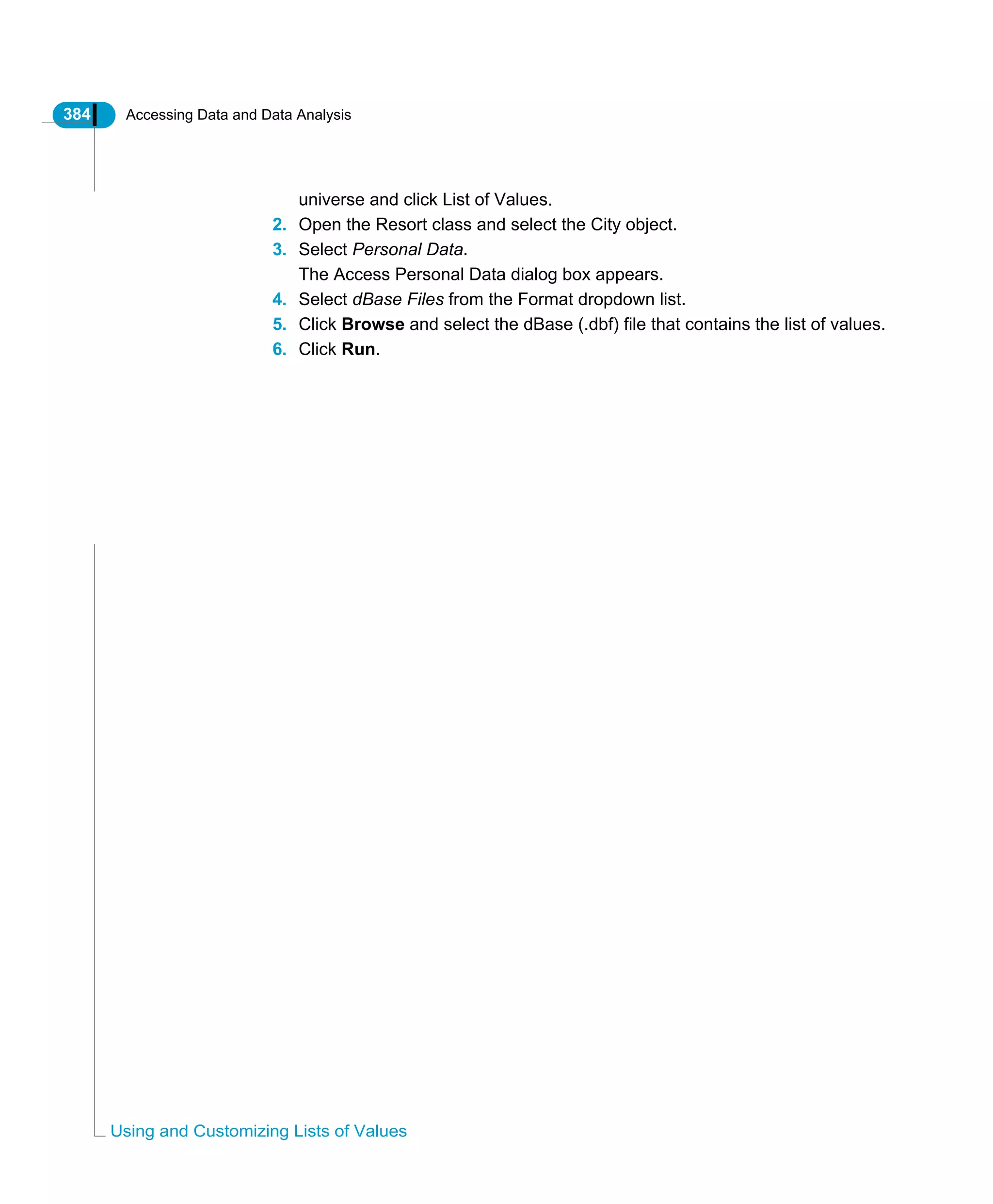 384 Accessing Data and Data Analysis
Using and Customizing Lists of Values
universe and click List of Values.
2. Open the Resort class and select the City object.
3. Select Personal Data.
The Access Personal Data dialog box appears.
4. Select dBase Files from the Format dropdown list.
5. Click Browse and select the dBase (.dbf) file that contains the list of values.
6. Click Run.
 