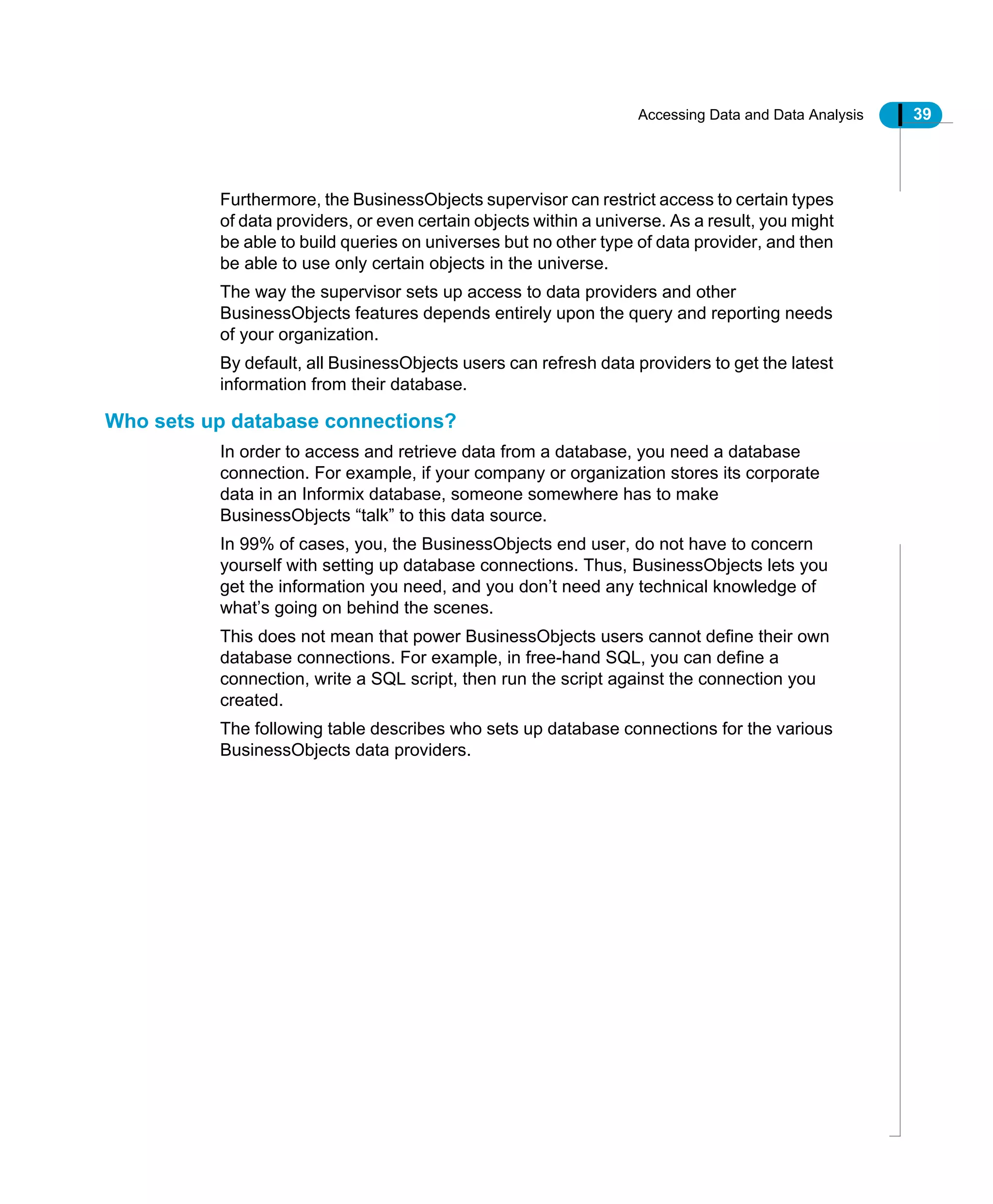 Accessing Data and Data Analysis 39
Furthermore, the BusinessObjects supervisor can restrict access to certain types
of data providers, or even certain objects within a universe. As a result, you might
be able to build queries on universes but no other type of data provider, and then
be able to use only certain objects in the universe.
The way the supervisor sets up access to data providers and other
BusinessObjects features depends entirely upon the query and reporting needs
of your organization.
By default, all BusinessObjects users can refresh data providers to get the latest
information from their database.
Who sets up database connections?
In order to access and retrieve data from a database, you need a database
connection. For example, if your company or organization stores its corporate
data in an Informix database, someone somewhere has to make
BusinessObjects “talk” to this data source.
In 99% of cases, you, the BusinessObjects end user, do not have to concern
yourself with setting up database connections. Thus, BusinessObjects lets you
get the information you need, and you don’t need any technical knowledge of
what’s going on behind the scenes.
This does not mean that power BusinessObjects users cannot define their own
database connections. For example, in free-hand SQL, you can define a
connection, write a SQL script, then run the script against the connection you
created.
The following table describes who sets up database connections for the various
BusinessObjects data providers.
 