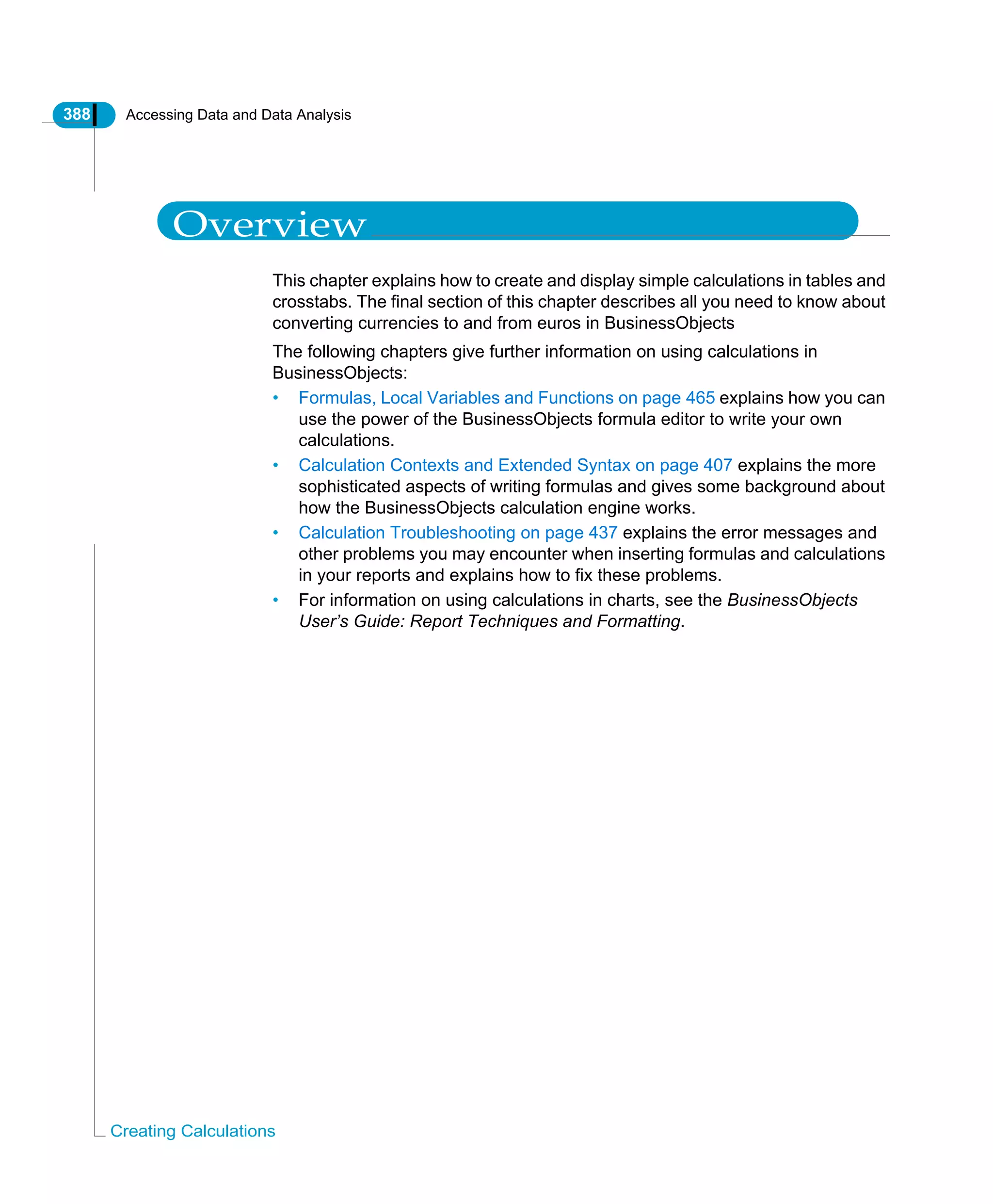 388 Accessing Data and Data Analysis
Creating Calculations
Overview
This chapter explains how to create and display simple calculations in tables and
crosstabs. The final section of this chapter describes all you need to know about
converting currencies to and from euros in BusinessObjects
The following chapters give further information on using calculations in
BusinessObjects:
• Formulas, Local Variables and Functions on page 465 explains how you can
use the power of the BusinessObjects formula editor to write your own
calculations.
• Calculation Contexts and Extended Syntax on page 407 explains the more
sophisticated aspects of writing formulas and gives some background about
how the BusinessObjects calculation engine works.
• Calculation Troubleshooting on page 437 explains the error messages and
other problems you may encounter when inserting formulas and calculations
in your reports and explains how to fix these problems.
• For information on using calculations in charts, see the BusinessObjects
User’s Guide: Report Techniques and Formatting.
 
