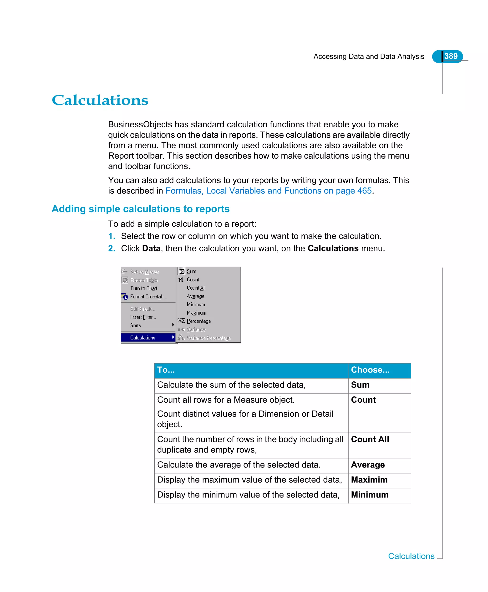 Accessing Data and Data Analysis 389
Calculations
Calculations
BusinessObjects has standard calculation functions that enable you to make
quick calculations on the data in reports. These calculations are available directly
from a menu. The most commonly used calculations are also available on the
Report toolbar. This section describes how to make calculations using the menu
and toolbar functions.
You can also add calculations to your reports by writing your own formulas. This
is described in Formulas, Local Variables and Functions on page 465.
Adding simple calculations to reports
To add a simple calculation to a report:
1. Select the row or column on which you want to make the calculation.
2. Click Data, then the calculation you want, on the Calculations menu.
To... Choose...
Calculate the sum of the selected data, Sum
Count all rows for a Measure object.
Count distinct values for a Dimension or Detail
object.
Count
Count the number of rows in the body including all
duplicate and empty rows,
Count All
Calculate the average of the selected data. Average
Display the maximum value of the selected data, Maximim
Display the minimum value of the selected data, Minimum
 