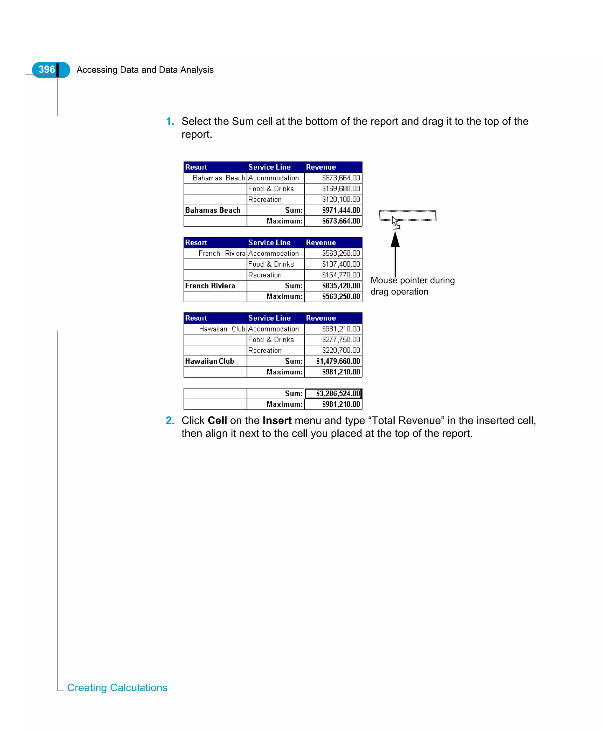 396 Accessing Data and Data Analysis
Creating Calculations
1. Select the Sum cell at the bottom of the report and drag it to the top of the
report.
2. Click Cell on the Insert menu and type “Total Revenue” in the inserted cell,
then align it next to the cell you placed at the top of the report.
Mouse pointer during
drag operation
 