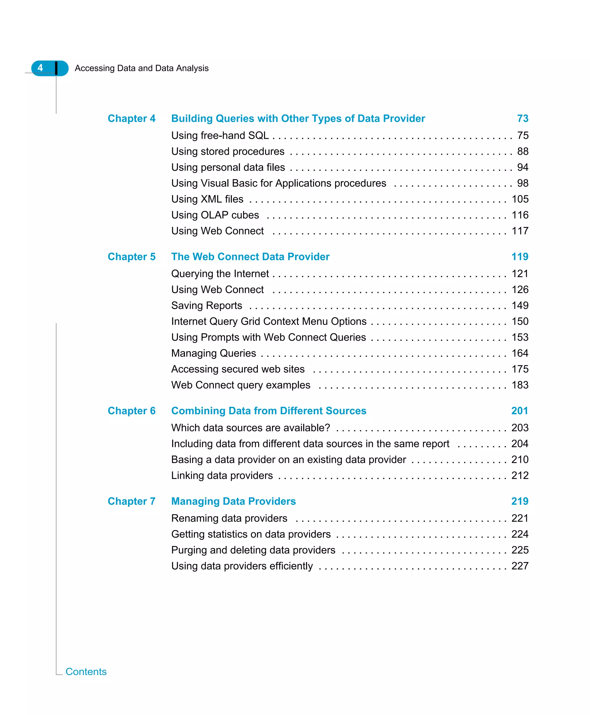 4 Accessing Data and Data Analysis
Contents
Chapter 4 Building Queries with Other Types of Data Provider 73
Using free-hand SQL . . . . . . . . . . . . . . . . . . . . . . . . . . . . . . . . . . . . . . . . . . 75
Using stored procedures . . . . . . . . . . . . . . . . . . . . . . . . . . . . . . . . . . . . . . . 88
Using personal data files . . . . . . . . . . . . . . . . . . . . . . . . . . . . . . . . . . . . . . . 94
Using Visual Basic for Applications procedures . . . . . . . . . . . . . . . . . . . . . 98
Using XML files . . . . . . . . . . . . . . . . . . . . . . . . . . . . . . . . . . . . . . . . . . . . . 105
Using OLAP cubes . . . . . . . . . . . . . . . . . . . . . . . . . . . . . . . . . . . . . . . . . . 116
Using Web Connect . . . . . . . . . . . . . . . . . . . . . . . . . . . . . . . . . . . . . . . . . 117
Chapter 5 The Web Connect Data Provider 119
Querying the Internet . . . . . . . . . . . . . . . . . . . . . . . . . . . . . . . . . . . . . . . . . 121
Using Web Connect . . . . . . . . . . . . . . . . . . . . . . . . . . . . . . . . . . . . . . . . . 126
Saving Reports . . . . . . . . . . . . . . . . . . . . . . . . . . . . . . . . . . . . . . . . . . . . . 149
Internet Query Grid Context Menu Options . . . . . . . . . . . . . . . . . . . . . . . . 150
Using Prompts with Web Connect Queries . . . . . . . . . . . . . . . . . . . . . . . . 153
Managing Queries . . . . . . . . . . . . . . . . . . . . . . . . . . . . . . . . . . . . . . . . . . . 164
Accessing secured web sites . . . . . . . . . . . . . . . . . . . . . . . . . . . . . . . . . . 175
Web Connect query examples . . . . . . . . . . . . . . . . . . . . . . . . . . . . . . . . . 183
Chapter 6 Combining Data from Different Sources 201
Which data sources are available? . . . . . . . . . . . . . . . . . . . . . . . . . . . . . . 203
Including data from different data sources in the same report . . . . . . . . . 204
Basing a data provider on an existing data provider . . . . . . . . . . . . . . . . . 210
Linking data providers . . . . . . . . . . . . . . . . . . . . . . . . . . . . . . . . . . . . . . . . 212
Chapter 7 Managing Data Providers 219
Renaming data providers . . . . . . . . . . . . . . . . . . . . . . . . . . . . . . . . . . . . . 221
Getting statistics on data providers . . . . . . . . . . . . . . . . . . . . . . . . . . . . . . 224
Purging and deleting data providers . . . . . . . . . . . . . . . . . . . . . . . . . . . . . 225
Using data providers efficiently . . . . . . . . . . . . . . . . . . . . . . . . . . . . . . . . . 227
 
