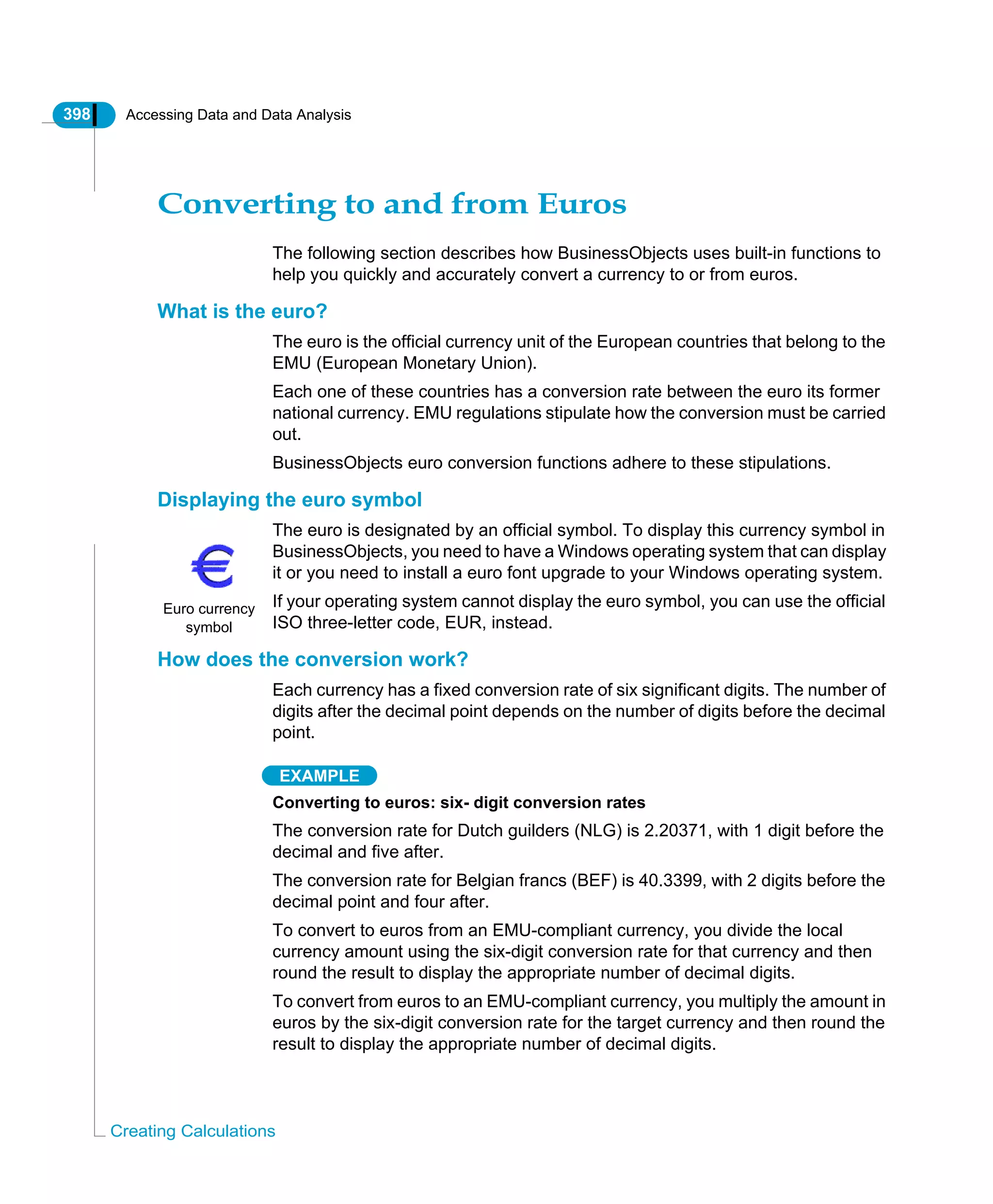 398 Accessing Data and Data Analysis
Creating Calculations
Converting to and from Euros
The following section describes how BusinessObjects uses built-in functions to
help you quickly and accurately convert a currency to or from euros.
What is the euro?
The euro is the official currency unit of the European countries that belong to the
EMU (European Monetary Union).
Each one of these countries has a conversion rate between the euro its former
national currency. EMU regulations stipulate how the conversion must be carried
out.
BusinessObjects euro conversion functions adhere to these stipulations.
Displaying the euro symbol
The euro is designated by an official symbol. To display this currency symbol in
BusinessObjects, you need to have a Windows operating system that can display
it or you need to install a euro font upgrade to your Windows operating system.
If your operating system cannot display the euro symbol, you can use the official
ISO three-letter code, EUR, instead.
How does the conversion work?
Each currency has a fixed conversion rate of six significant digits. The number of
digits after the decimal point depends on the number of digits before the decimal
point.
EXAMPLE
Converting to euros: six- digit conversion rates
The conversion rate for Dutch guilders (NLG) is 2.20371, with 1 digit before the
decimal and five after.
The conversion rate for Belgian francs (BEF) is 40.3399, with 2 digits before the
decimal point and four after.
To convert to euros from an EMU-compliant currency, you divide the local
currency amount using the six-digit conversion rate for that currency and then
round the result to display the appropriate number of decimal digits.
To convert from euros to an EMU-compliant currency, you multiply the amount in
euros by the six-digit conversion rate for the target currency and then round the
result to display the appropriate number of decimal digits.
Euro currency
symbol
 