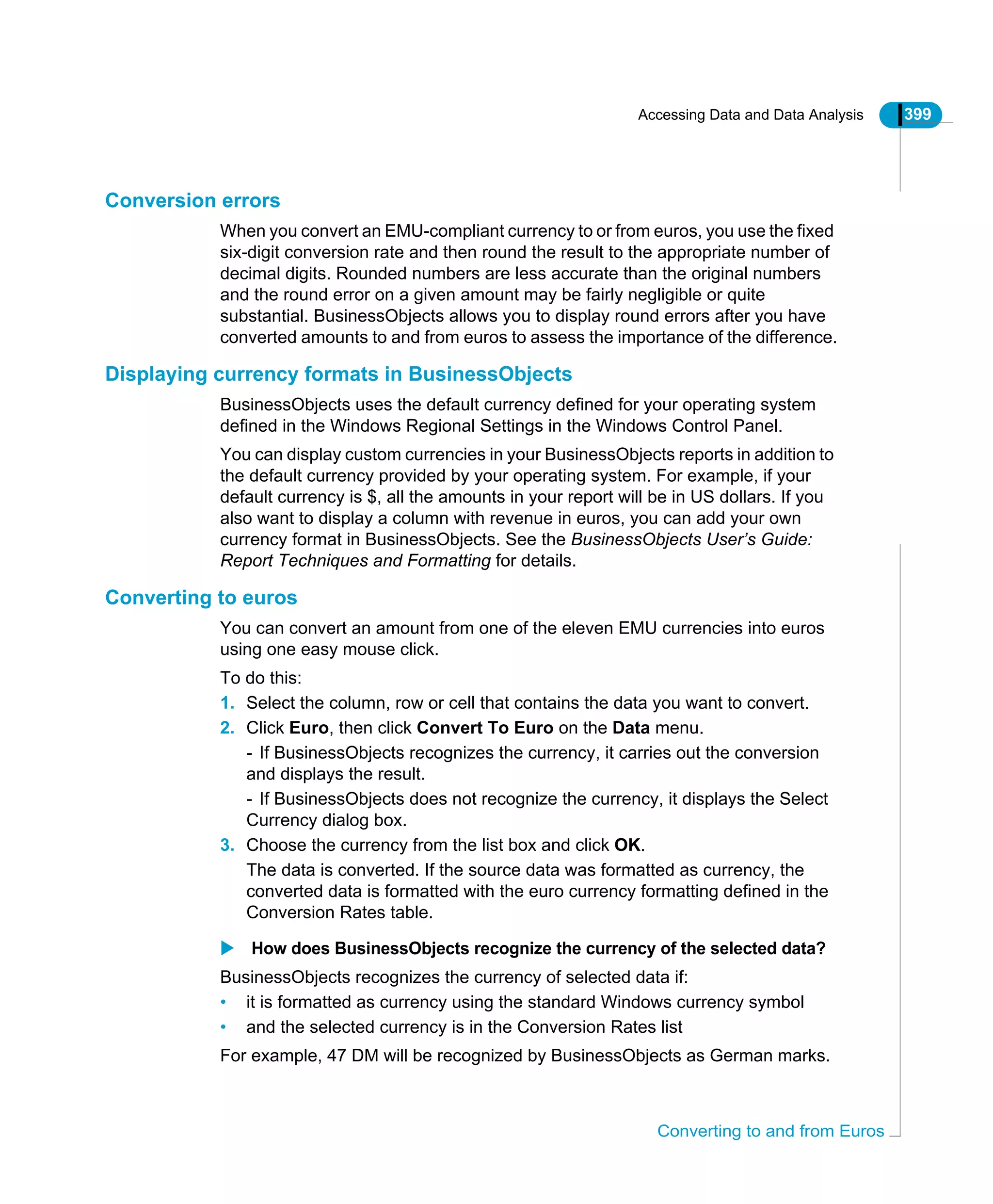 Accessing Data and Data Analysis 399
Converting to and from Euros
Conversion errors
When you convert an EMU-compliant currency to or from euros, you use the fixed
six-digit conversion rate and then round the result to the appropriate number of
decimal digits. Rounded numbers are less accurate than the original numbers
and the round error on a given amount may be fairly negligible or quite
substantial. BusinessObjects allows you to display round errors after you have
converted amounts to and from euros to assess the importance of the difference.
Displaying currency formats in BusinessObjects
BusinessObjects uses the default currency defined for your operating system
defined in the Windows Regional Settings in the Windows Control Panel.
You can display custom currencies in your BusinessObjects reports in addition to
the default currency provided by your operating system. For example, if your
default currency is $, all the amounts in your report will be in US dollars. If you
also want to display a column with revenue in euros, you can add your own
currency format in BusinessObjects. See the BusinessObjects User’s Guide:
Report Techniques and Formatting for details.
Converting to euros
You can convert an amount from one of the eleven EMU currencies into euros
using one easy mouse click.
To do this:
1. Select the column, row or cell that contains the data you want to convert.
2. Click Euro, then click Convert To Euro on the Data menu.
- If BusinessObjects recognizes the currency, it carries out the conversion
and displays the result.
- If BusinessObjects does not recognize the currency, it displays the Select
Currency dialog box.
3. Choose the currency from the list box and click OK.
The data is converted. If the source data was formatted as currency, the
converted data is formatted with the euro currency formatting defined in the
Conversion Rates table.
How does BusinessObjects recognize the currency of the selected data?
BusinessObjects recognizes the currency of selected data if:
• it is formatted as currency using the standard Windows currency symbol
• and the selected currency is in the Conversion Rates list
For example, 47 DM will be recognized by BusinessObjects as German marks.
 