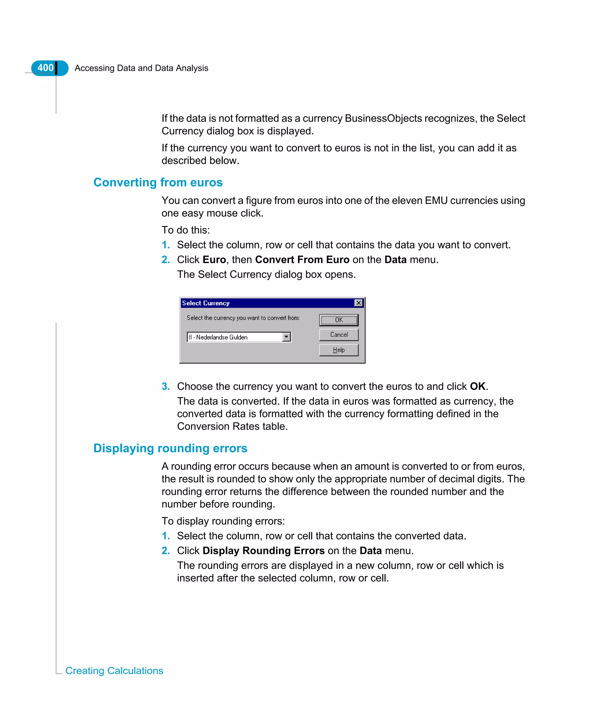 400 Accessing Data and Data Analysis
Creating Calculations
If the data is not formatted as a currency BusinessObjects recognizes, the Select
Currency dialog box is displayed.
If the currency you want to convert to euros is not in the list, you can add it as
described below.
Converting from euros
You can convert a figure from euros into one of the eleven EMU currencies using
one easy mouse click.
To do this:
1. Select the column, row or cell that contains the data you want to convert.
2. Click Euro, then Convert From Euro on the Data menu.
The Select Currency dialog box opens.
3. Choose the currency you want to convert the euros to and click OK.
The data is converted. If the data in euros was formatted as currency, the
converted data is formatted with the currency formatting defined in the
Conversion Rates table.
Displaying rounding errors
A rounding error occurs because when an amount is converted to or from euros,
the result is rounded to show only the appropriate number of decimal digits. The
rounding error returns the difference between the rounded number and the
number before rounding.
To display rounding errors:
1. Select the column, row or cell that contains the converted data.
2. Click Display Rounding Errors on the Data menu.
The rounding errors are displayed in a new column, row or cell which is
inserted after the selected column, row or cell.
 