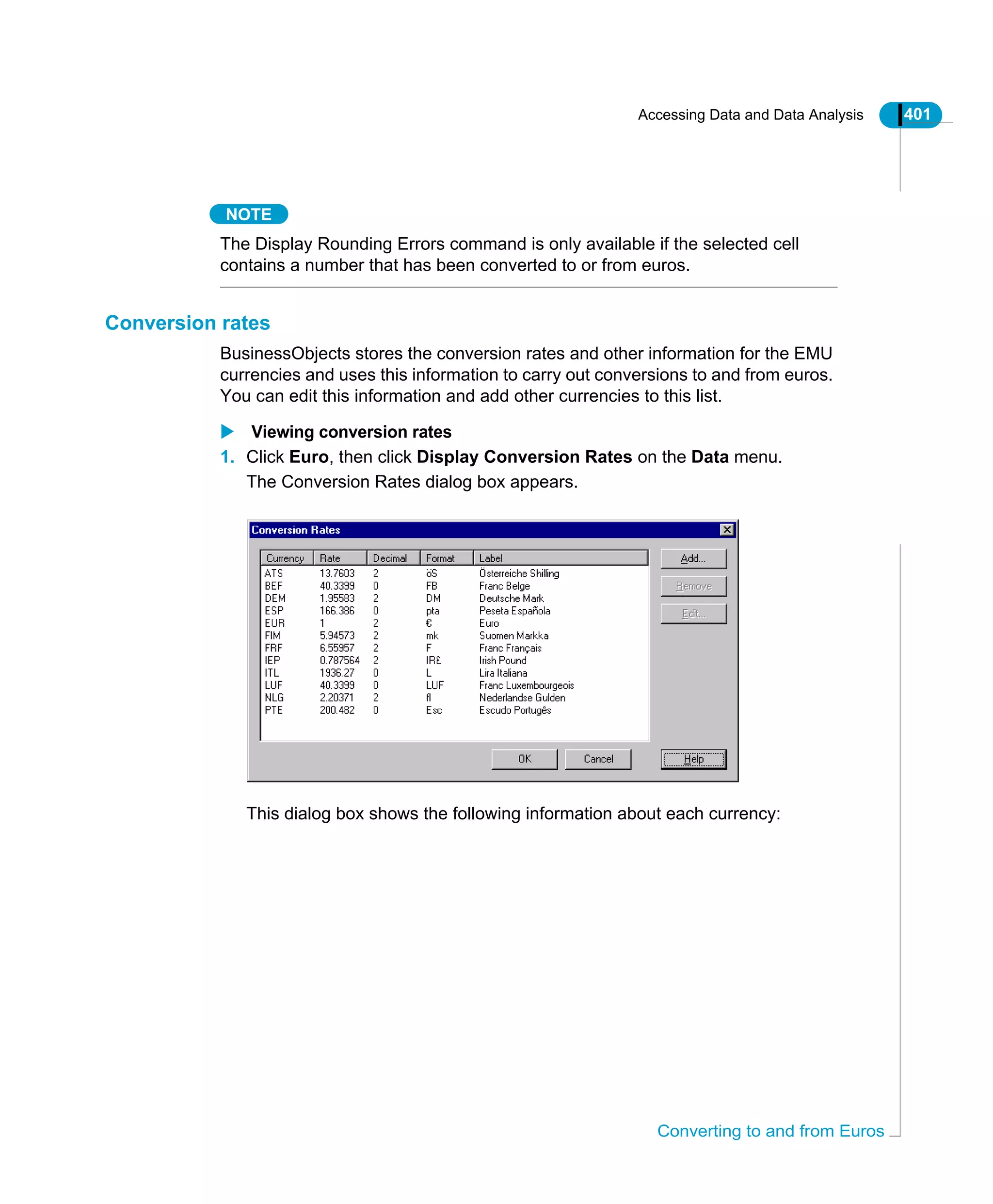 Accessing Data and Data Analysis 401
Converting to and from Euros
NOTE
The Display Rounding Errors command is only available if the selected cell
contains a number that has been converted to or from euros.
Conversion rates
BusinessObjects stores the conversion rates and other information for the EMU
currencies and uses this information to carry out conversions to and from euros.
You can edit this information and add other currencies to this list.
Viewing conversion rates
1. Click Euro, then click Display Conversion Rates on the Data menu.
The Conversion Rates dialog box appears.
This dialog box shows the following information about each currency:
 