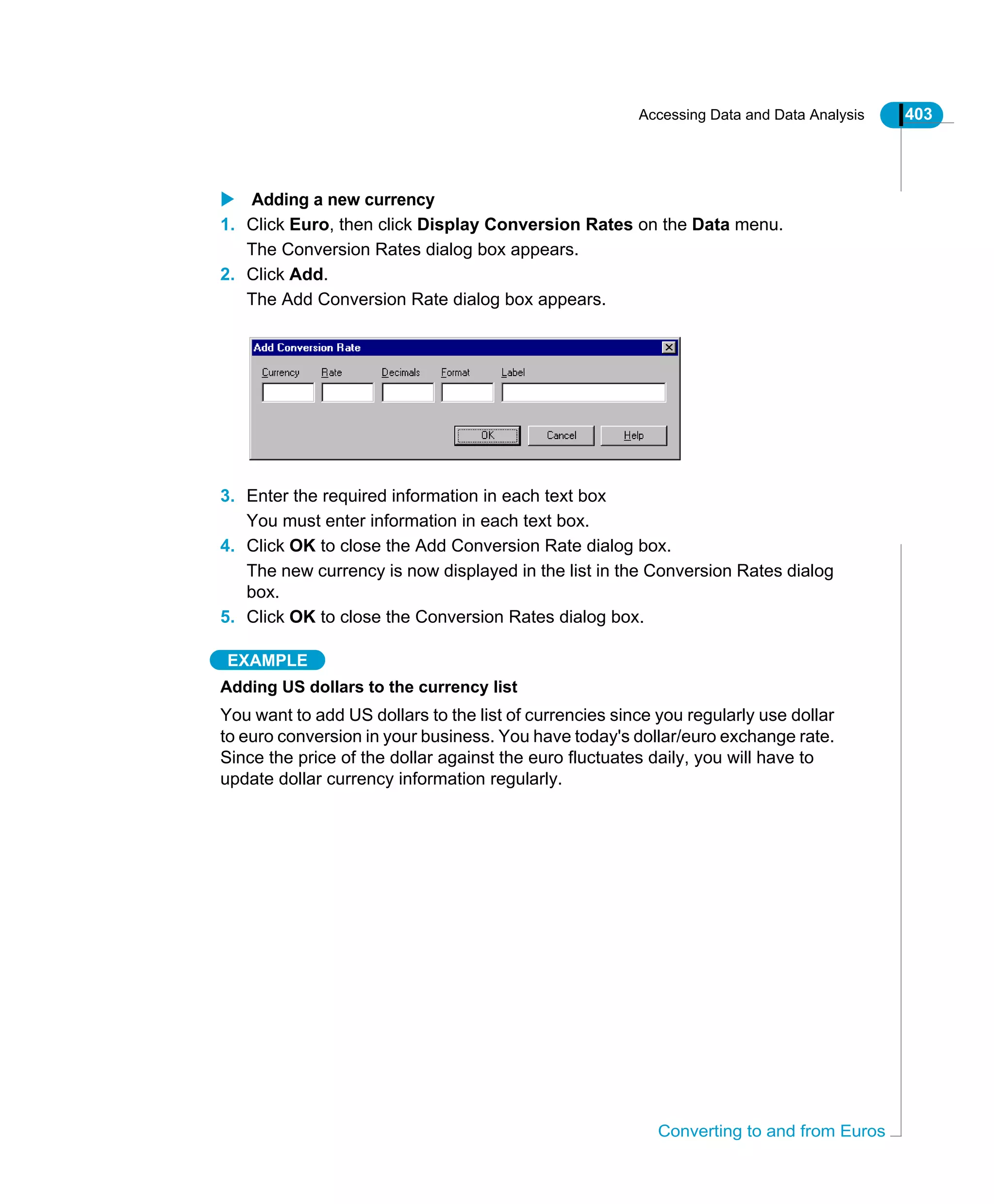 Accessing Data and Data Analysis 403
Converting to and from Euros
Adding a new currency
1. Click Euro, then click Display Conversion Rates on the Data menu.
The Conversion Rates dialog box appears.
2. Click Add.
The Add Conversion Rate dialog box appears.
3. Enter the required information in each text box
You must enter information in each text box.
4. Click OK to close the Add Conversion Rate dialog box.
The new currency is now displayed in the list in the Conversion Rates dialog
box.
5. Click OK to close the Conversion Rates dialog box.
EXAMPLE
Adding US dollars to the currency list
You want to add US dollars to the list of currencies since you regularly use dollar
to euro conversion in your business. You have today's dollar/euro exchange rate.
Since the price of the dollar against the euro fluctuates daily, you will have to
update dollar currency information regularly.
 