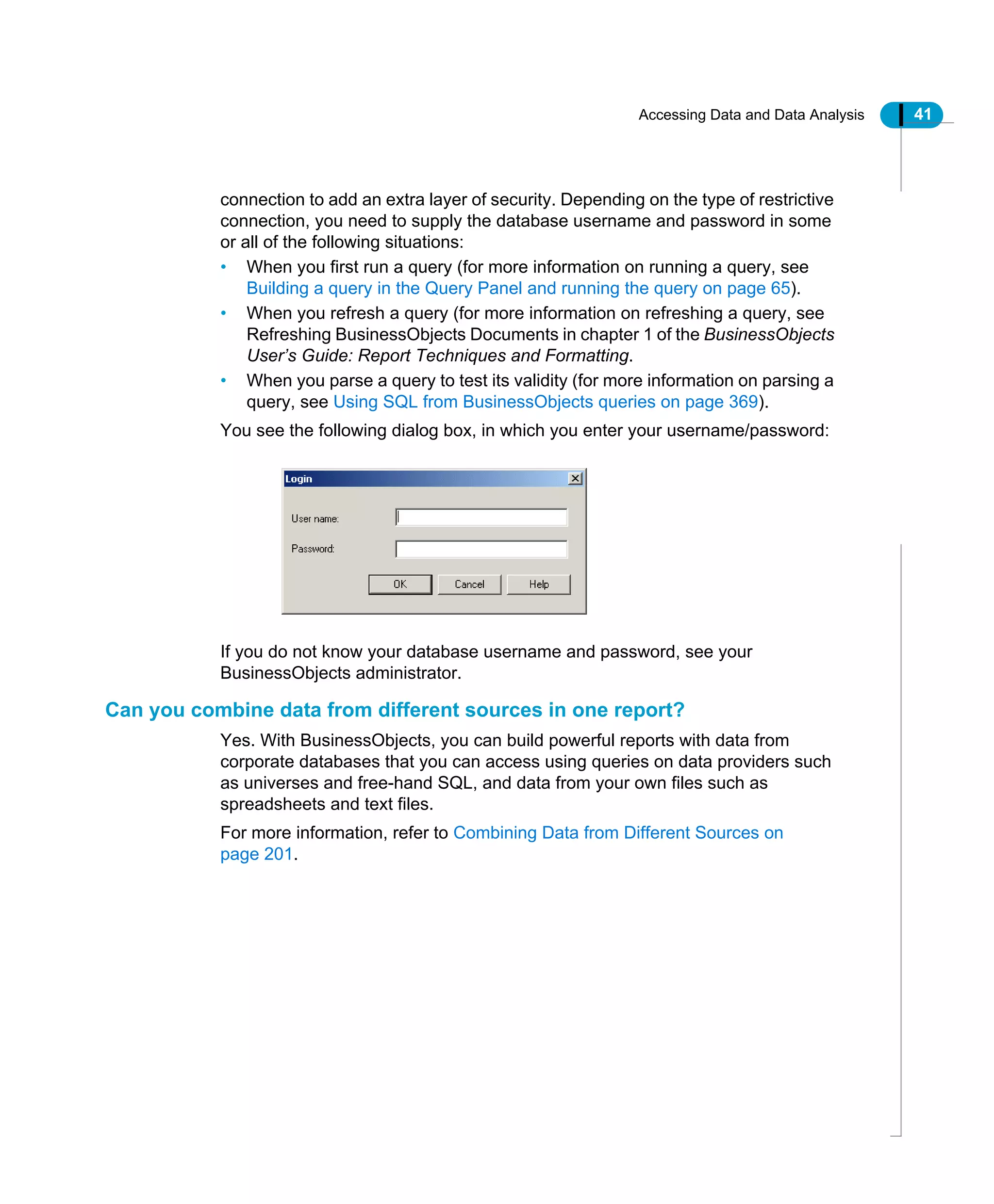 Accessing Data and Data Analysis 41
connection to add an extra layer of security. Depending on the type of restrictive
connection, you need to supply the database username and password in some
or all of the following situations:
• When you first run a query (for more information on running a query, see
Building a query in the Query Panel and running the query on page 65).
• When you refresh a query (for more information on refreshing a query, see
Refreshing BusinessObjects Documents in chapter 1 of the BusinessObjects
User’s Guide: Report Techniques and Formatting.
• When you parse a query to test its validity (for more information on parsing a
query, see Using SQL from BusinessObjects queries on page 369).
You see the following dialog box, in which you enter your username/password:
If you do not know your database username and password, see your
BusinessObjects administrator.
Can you combine data from different sources in one report?
Yes. With BusinessObjects, you can build powerful reports with data from
corporate databases that you can access using queries on data providers such
as universes and free-hand SQL, and data from your own files such as
spreadsheets and text files.
For more information, refer to Combining Data from Different Sources on
page 201.
 