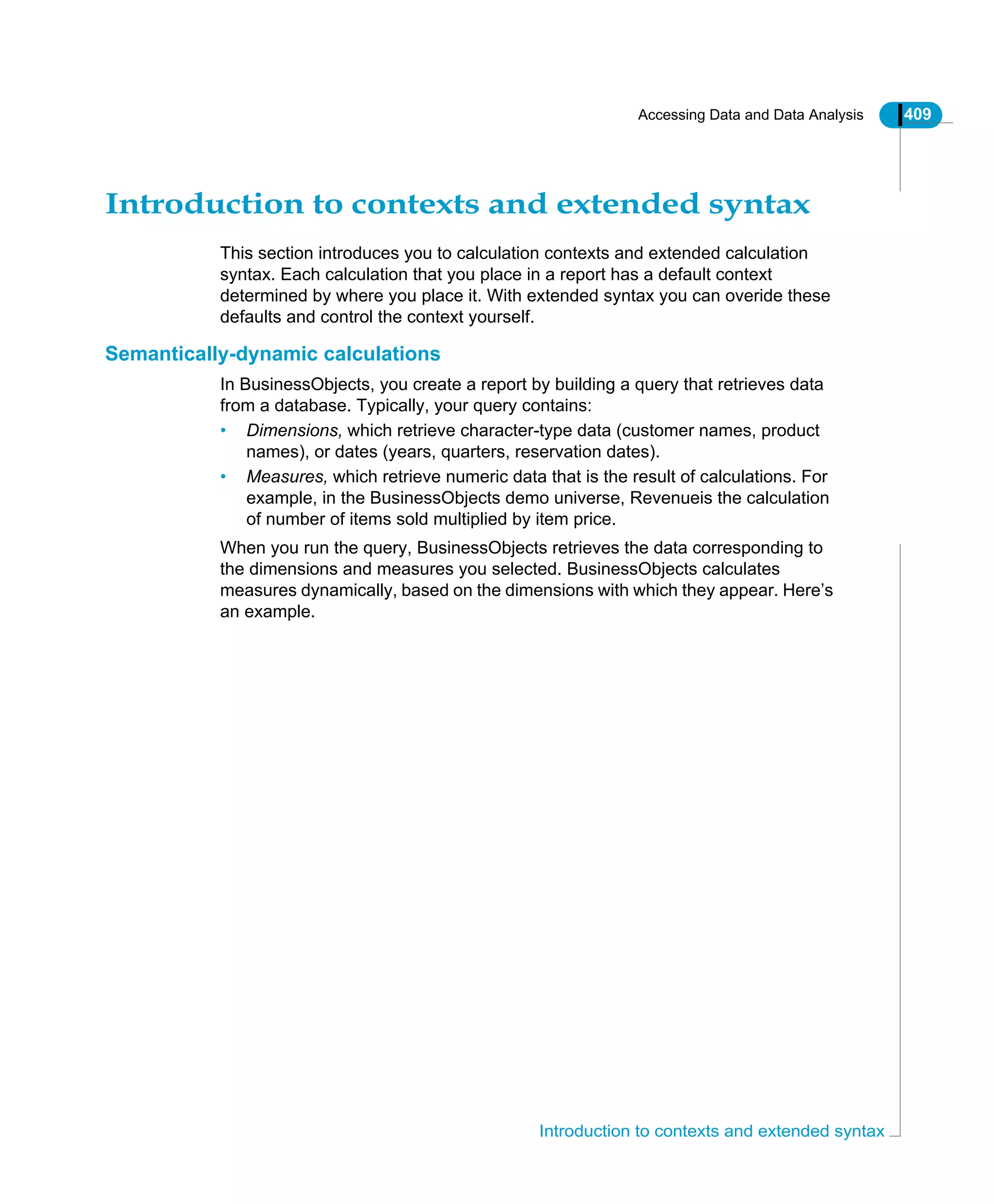 Accessing Data and Data Analysis 409
Introduction to contexts and extended syntax
Introduction to contexts and extended syntax
This section introduces you to calculation contexts and extended calculation
syntax. Each calculation that you place in a report has a default context
determined by where you place it. With extended syntax you can overide these
defaults and control the context yourself.
Semantically-dynamic calculations
In BusinessObjects, you create a report by building a query that retrieves data
from a database. Typically, your query contains:
• Dimensions, which retrieve character-type data (customer names, product
names), or dates (years, quarters, reservation dates).
• Measures, which retrieve numeric data that is the result of calculations. For
example, in the BusinessObjects demo universe, Revenueis the calculation
of number of items sold multiplied by item price.
When you run the query, BusinessObjects retrieves the data corresponding to
the dimensions and measures you selected. BusinessObjects calculates
measures dynamically, based on the dimensions with which they appear. Here’s
an example.
 