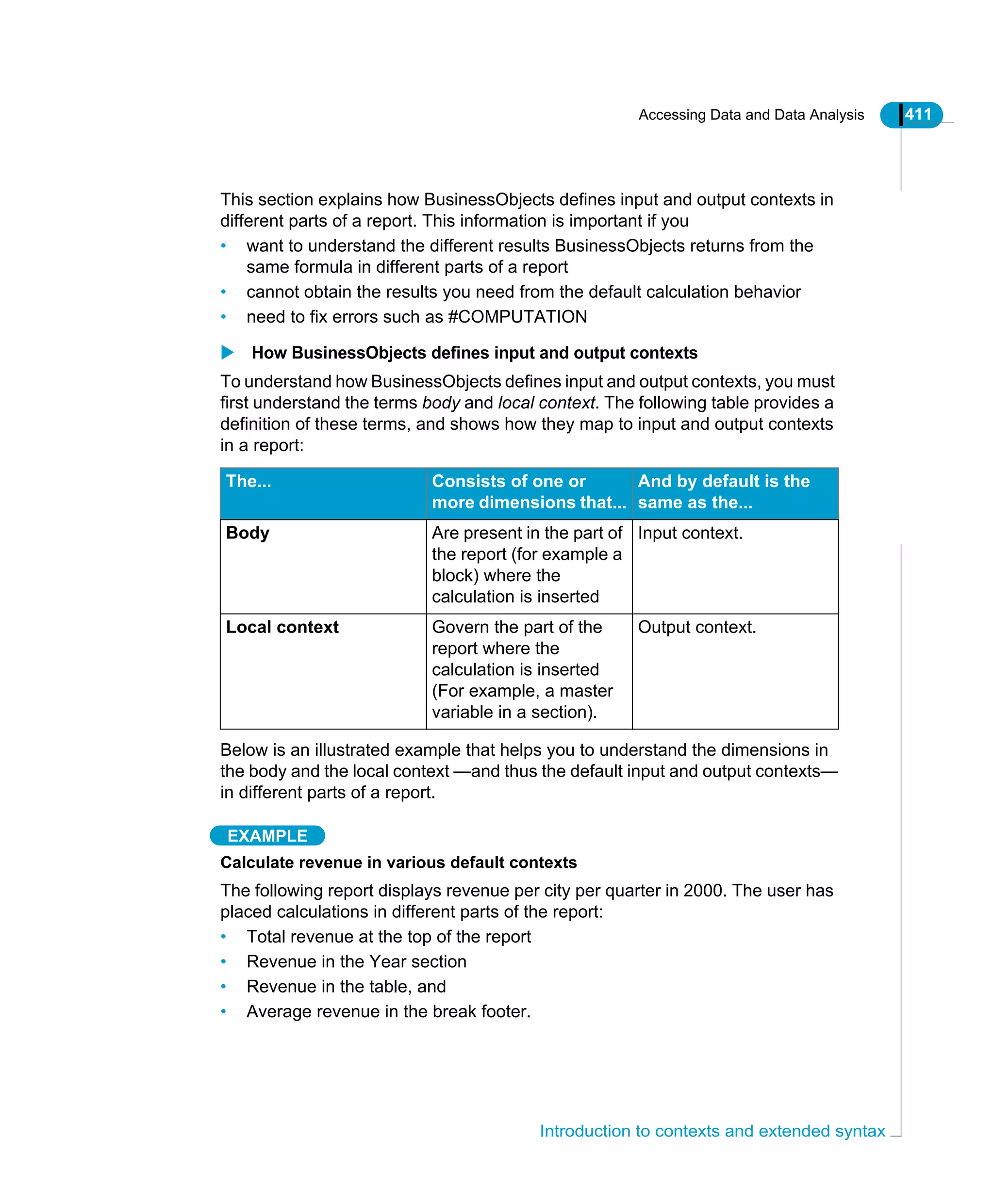 Accessing Data and Data Analysis 411
Introduction to contexts and extended syntax
This section explains how BusinessObjects defines input and output contexts in
different parts of a report. This information is important if you
• want to understand the different results BusinessObjects returns from the
same formula in different parts of a report
• cannot obtain the results you need from the default calculation behavior
• need to fix errors such as #COMPUTATION
How BusinessObjects defines input and output contexts
To understand how BusinessObjects defines input and output contexts, you must
first understand the terms body and local context. The following table provides a
definition of these terms, and shows how they map to input and output contexts
in a report:
Below is an illustrated example that helps you to understand the dimensions in
the body and the local context —and thus the default input and output contexts—
in different parts of a report.
EXAMPLE
Calculate revenue in various default contexts
The following report displays revenue per city per quarter in 2000. The user has
placed calculations in different parts of the report:
• Total revenue at the top of the report
• Revenue in the Year section
• Revenue in the table, and
• Average revenue in the break footer.
The... Consists of one or
more dimensions that...
And by default is the
same as the...
Body Are present in the part of
the report (for example a
block) where the
calculation is inserted
Input context.
Local context Govern the part of the
report where the
calculation is inserted
(For example, a master
variable in a section).
Output context.
 