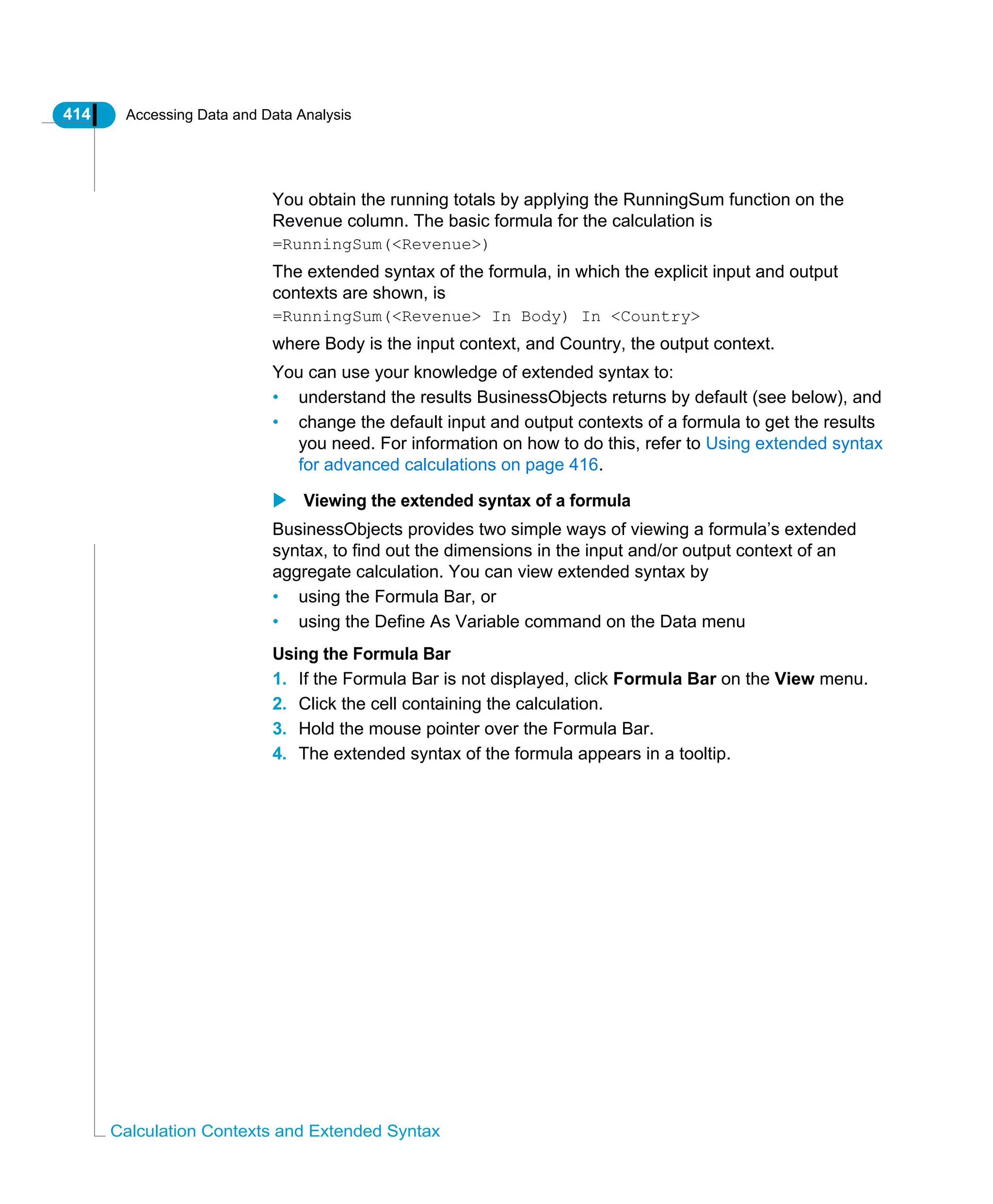 414 Accessing Data and Data Analysis
Calculation Contexts and Extended Syntax
You obtain the running totals by applying the RunningSum function on the
Revenue column. The basic formula for the calculation is
=RunningSum(<Revenue>)
The extended syntax of the formula, in which the explicit input and output
contexts are shown, is
=RunningSum(<Revenue> In Body) In <Country>
where Body is the input context, and Country, the output context.
You can use your knowledge of extended syntax to:
• understand the results BusinessObjects returns by default (see below), and
• change the default input and output contexts of a formula to get the results
you need. For information on how to do this, refer to Using extended syntax
for advanced calculations on page 416.
Viewing the extended syntax of a formula
BusinessObjects provides two simple ways of viewing a formula’s extended
syntax, to find out the dimensions in the input and/or output context of an
aggregate calculation. You can view extended syntax by
• using the Formula Bar, or
• using the Define As Variable command on the Data menu
Using the Formula Bar
1. If the Formula Bar is not displayed, click Formula Bar on the View menu.
2. Click the cell containing the calculation.
3. Hold the mouse pointer over the Formula Bar.
4. The extended syntax of the formula appears in a tooltip.
 