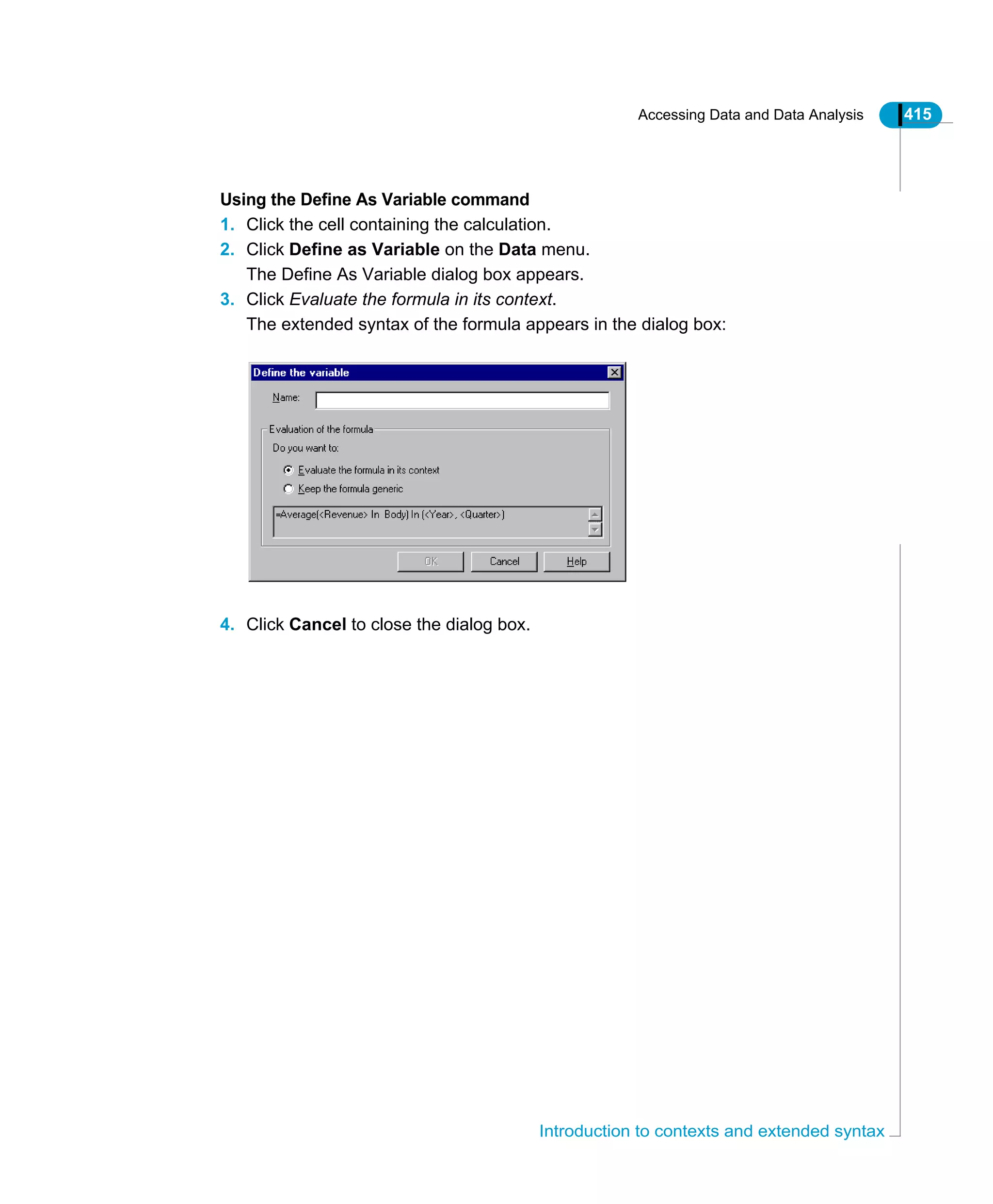Accessing Data and Data Analysis 415
Introduction to contexts and extended syntax
Using the Define As Variable command
1. Click the cell containing the calculation.
2. Click Define as Variable on the Data menu.
The Define As Variable dialog box appears.
3. Click Evaluate the formula in its context.
The extended syntax of the formula appears in the dialog box:
4. Click Cancel to close the dialog box.
 