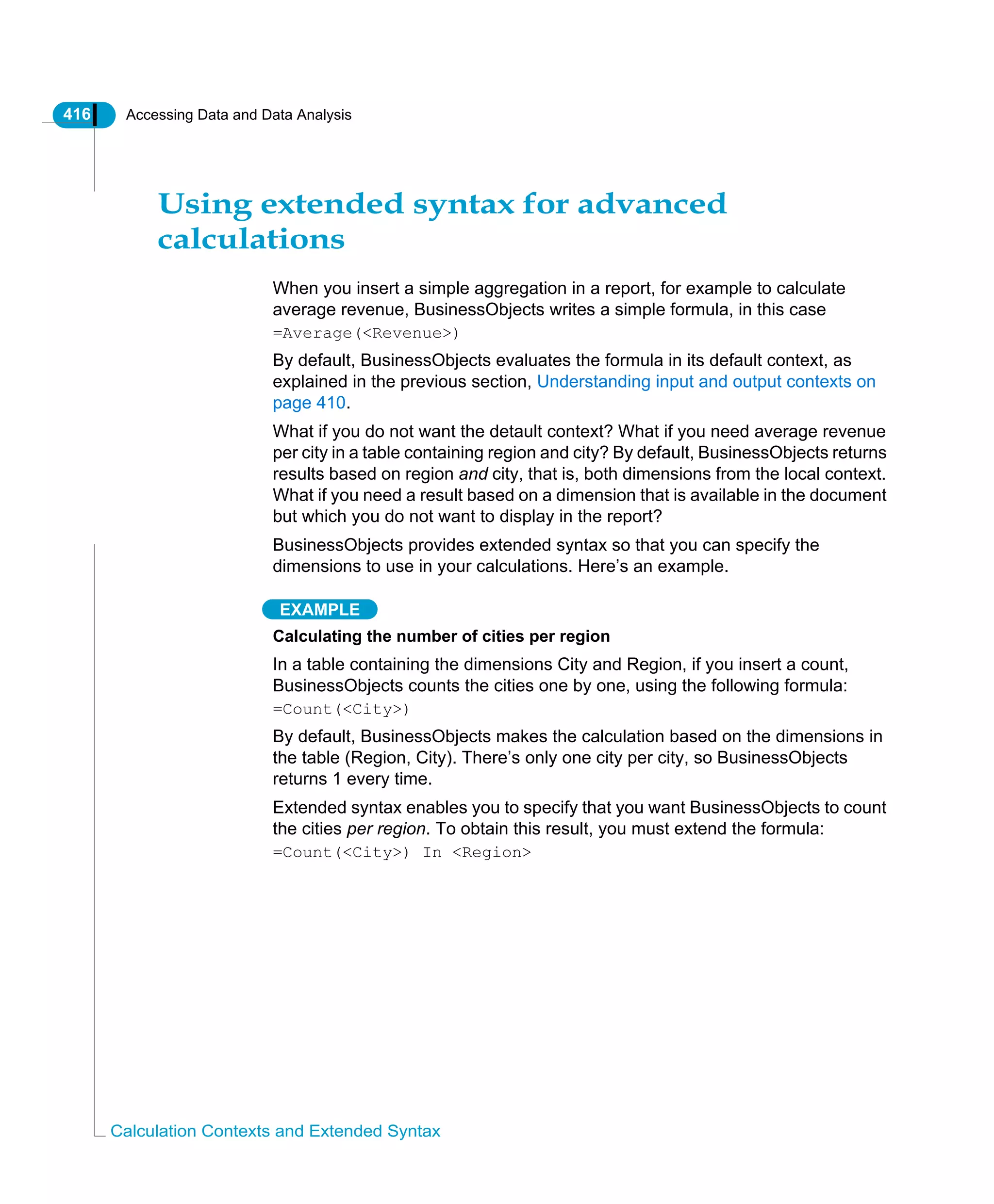 416 Accessing Data and Data Analysis
Calculation Contexts and Extended Syntax
Using extended syntax for advanced
calculations
When you insert a simple aggregation in a report, for example to calculate
average revenue, BusinessObjects writes a simple formula, in this case
=Average(<Revenue>)
By default, BusinessObjects evaluates the formula in its default context, as
explained in the previous section, Understanding input and output contexts on
page 410.
What if you do not want the detault context? What if you need average revenue
per city in a table containing region and city? By default, BusinessObjects returns
results based on region and city, that is, both dimensions from the local context.
What if you need a result based on a dimension that is available in the document
but which you do not want to display in the report?
BusinessObjects provides extended syntax so that you can specify the
dimensions to use in your calculations. Here’s an example.
EXAMPLE
Calculating the number of cities per region
In a table containing the dimensions City and Region, if you insert a count,
BusinessObjects counts the cities one by one, using the following formula:
=Count(<City>)
By default, BusinessObjects makes the calculation based on the dimensions in
the table (Region, City). There’s only one city per city, so BusinessObjects
returns 1 every time.
Extended syntax enables you to specify that you want BusinessObjects to count
the cities per region. To obtain this result, you must extend the formula:
=Count(<City>) In <Region>
 