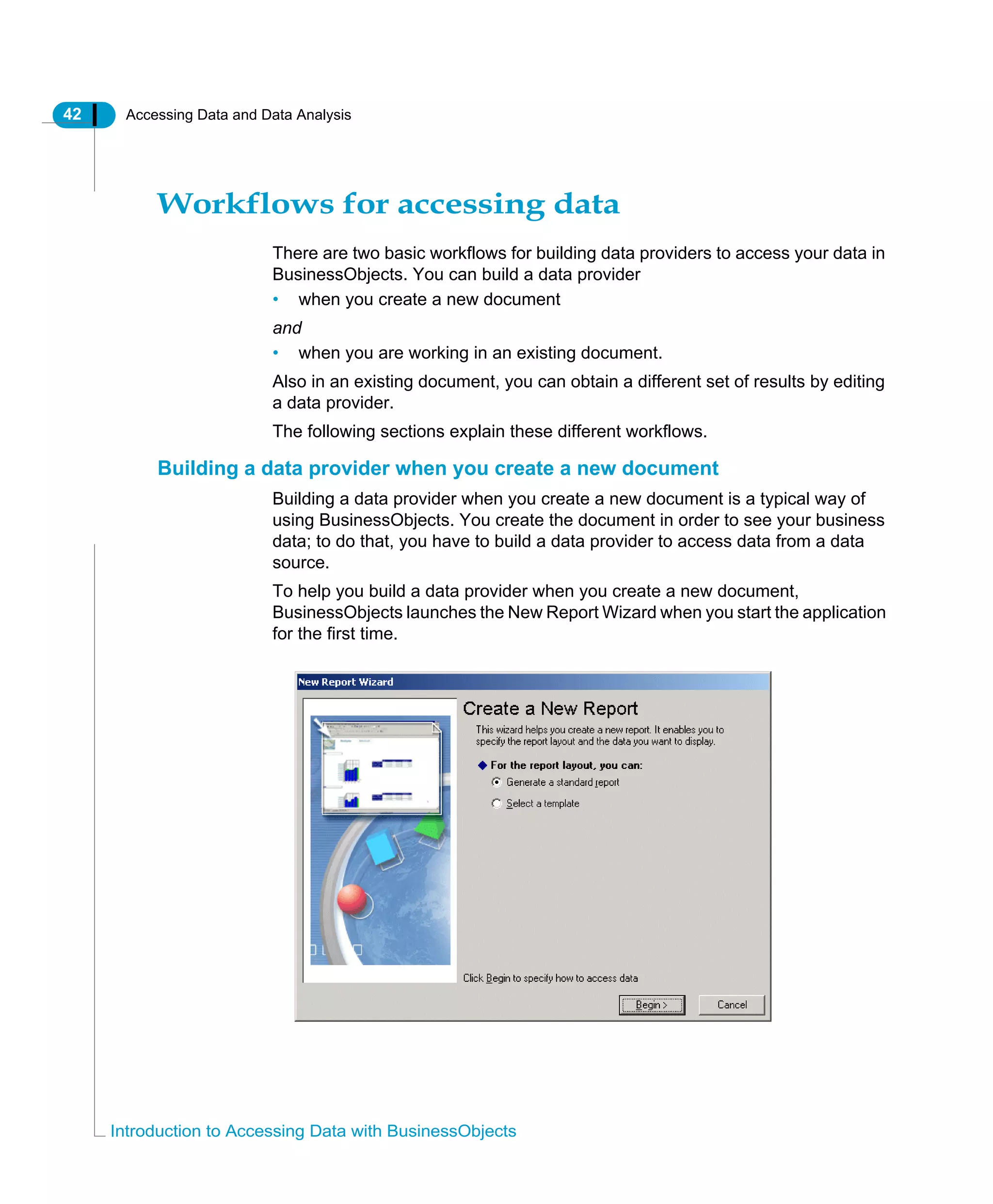 42 Accessing Data and Data Analysis
Introduction to Accessing Data with BusinessObjects
Workflows for accessing data
There are two basic workflows for building data providers to access your data in
BusinessObjects. You can build a data provider
• when you create a new document
and
• when you are working in an existing document.
Also in an existing document, you can obtain a different set of results by editing
a data provider.
The following sections explain these different workflows.
Building a data provider when you create a new document
Building a data provider when you create a new document is a typical way of
using BusinessObjects. You create the document in order to see your business
data; to do that, you have to build a data provider to access data from a data
source.
To help you build a data provider when you create a new document,
BusinessObjects launches the New Report Wizard when you start the application
for the first time.
 