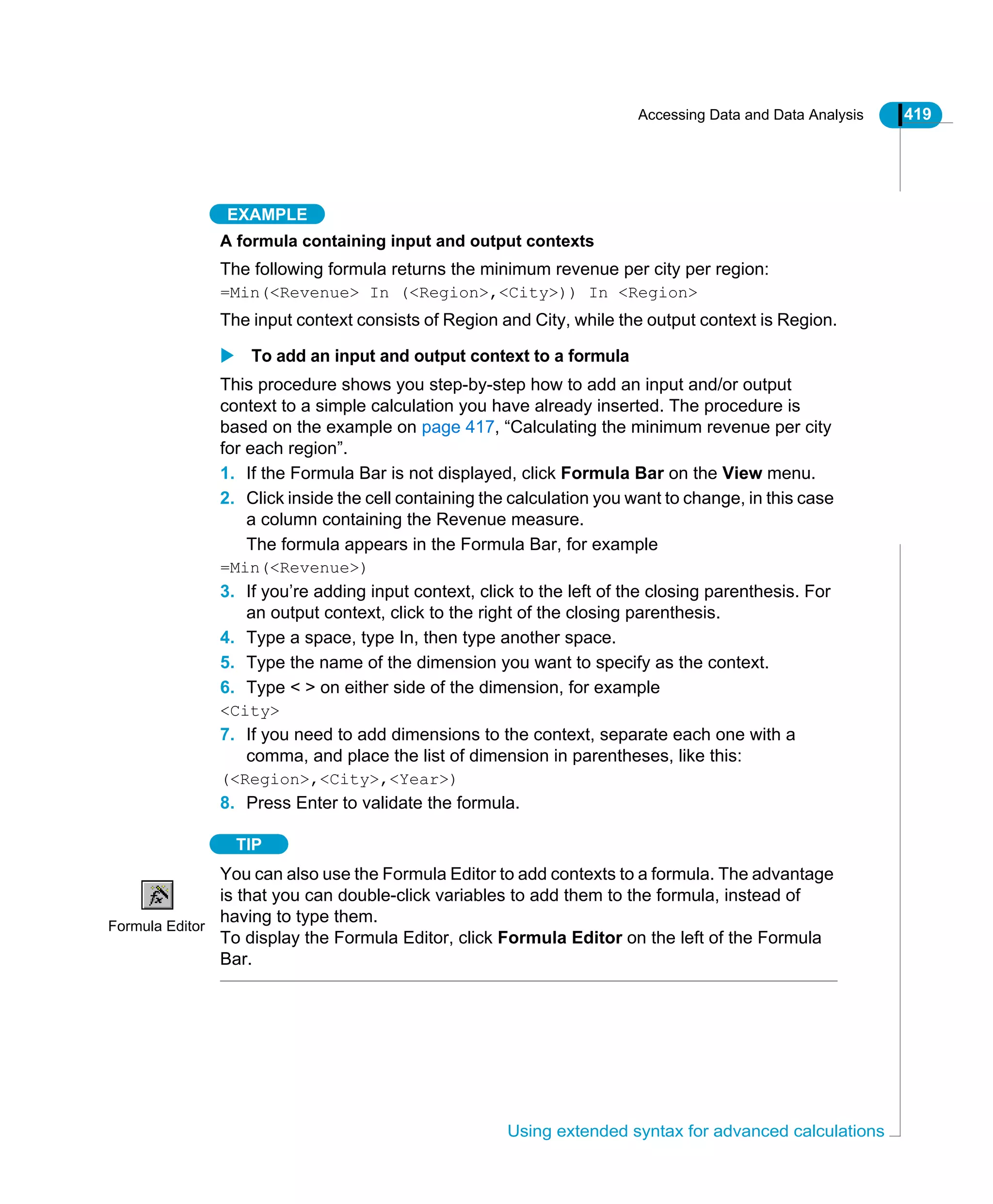 Accessing Data and Data Analysis 419
Using extended syntax for advanced calculations
EXAMPLE
A formula containing input and output contexts
The following formula returns the minimum revenue per city per region:
=Min(<Revenue> In (<Region>,<City>)) In <Region>
The input context consists of Region and City, while the output context is Region.
To add an input and output context to a formula
This procedure shows you step-by-step how to add an input and/or output
context to a simple calculation you have already inserted. The procedure is
based on the example on page 417, “Calculating the minimum revenue per city
for each region”.
1. If the Formula Bar is not displayed, click Formula Bar on the View menu.
2. Click inside the cell containing the calculation you want to change, in this case
a column containing the Revenue measure.
The formula appears in the Formula Bar, for example
=Min(<Revenue>)
3. If you’re adding input context, click to the left of the closing parenthesis. For
an output context, click to the right of the closing parenthesis.
4. Type a space, type In, then type another space.
5. Type the name of the dimension you want to specify as the context.
6. Type < > on either side of the dimension, for example
<City>
7. If you need to add dimensions to the context, separate each one with a
comma, and place the list of dimension in parentheses, like this:
(<Region>,<City>,<Year>)
8. Press Enter to validate the formula.
TIP
You can also use the Formula Editor to add contexts to a formula. The advantage
is that you can double-click variables to add them to the formula, instead of
having to type them.
To display the Formula Editor, click Formula Editor on the left of the Formula
Bar.
Formula Editor
 