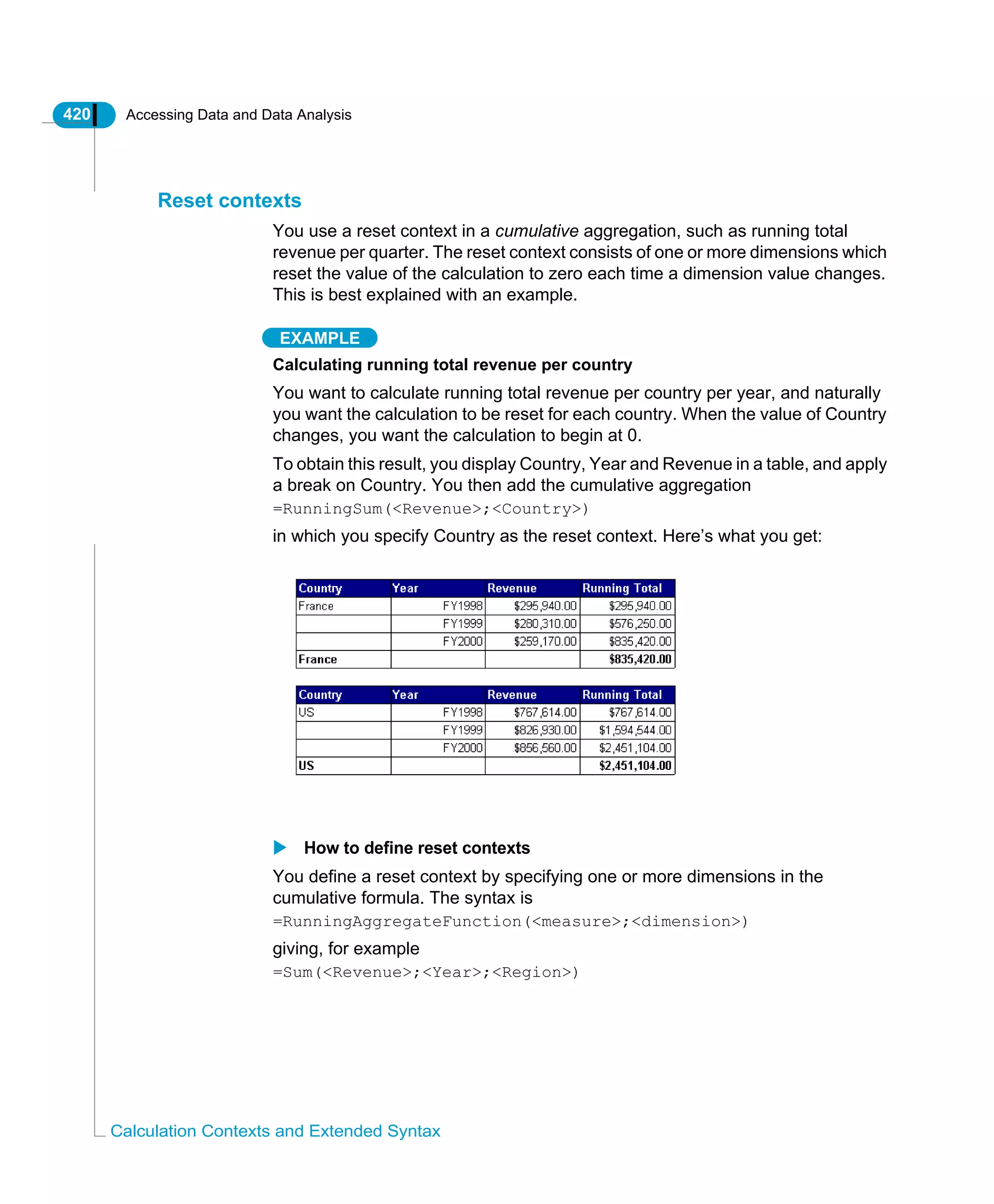 420 Accessing Data and Data Analysis
Calculation Contexts and Extended Syntax
Reset contexts
You use a reset context in a cumulative aggregation, such as running total
revenue per quarter. The reset context consists of one or more dimensions which
reset the value of the calculation to zero each time a dimension value changes.
This is best explained with an example.
EXAMPLE
Calculating running total revenue per country
You want to calculate running total revenue per country per year, and naturally
you want the calculation to be reset for each country. When the value of Country
changes, you want the calculation to begin at 0.
To obtain this result, you display Country, Year and Revenue in a table, and apply
a break on Country. You then add the cumulative aggregation
=RunningSum(<Revenue>;<Country>)
in which you specify Country as the reset context. Here’s what you get:
How to define reset contexts
You define a reset context by specifying one or more dimensions in the
cumulative formula. The syntax is
=RunningAggregateFunction(<measure>;<dimension>)
giving, for example
=Sum(<Revenue>;<Year>;<Region>)
 