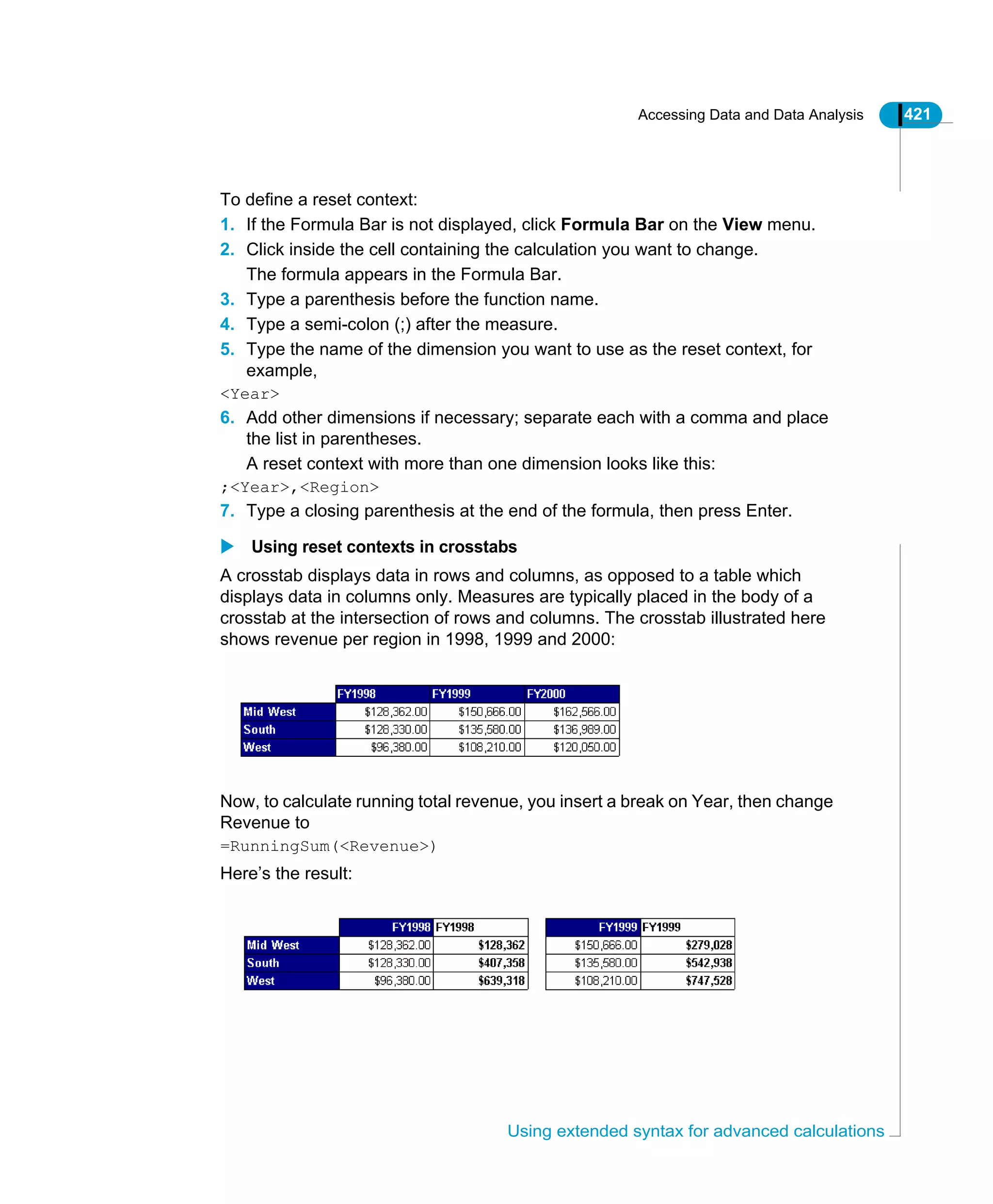 Accessing Data and Data Analysis 421
Using extended syntax for advanced calculations
To define a reset context:
1. If the Formula Bar is not displayed, click Formula Bar on the View menu.
2. Click inside the cell containing the calculation you want to change.
The formula appears in the Formula Bar.
3. Type a parenthesis before the function name.
4. Type a semi-colon (;) after the measure.
5. Type the name of the dimension you want to use as the reset context, for
example,
<Year>
6. Add other dimensions if necessary; separate each with a comma and place
the list in parentheses.
A reset context with more than one dimension looks like this:
;<Year>,<Region>
7. Type a closing parenthesis at the end of the formula, then press Enter.
Using reset contexts in crosstabs
A crosstab displays data in rows and columns, as opposed to a table which
displays data in columns only. Measures are typically placed in the body of a
crosstab at the intersection of rows and columns. The crosstab illustrated here
shows revenue per region in 1998, 1999 and 2000:
Now, to calculate running total revenue, you insert a break on Year, then change
Revenue to
=RunningSum(<Revenue>)
Here’s the result:
 