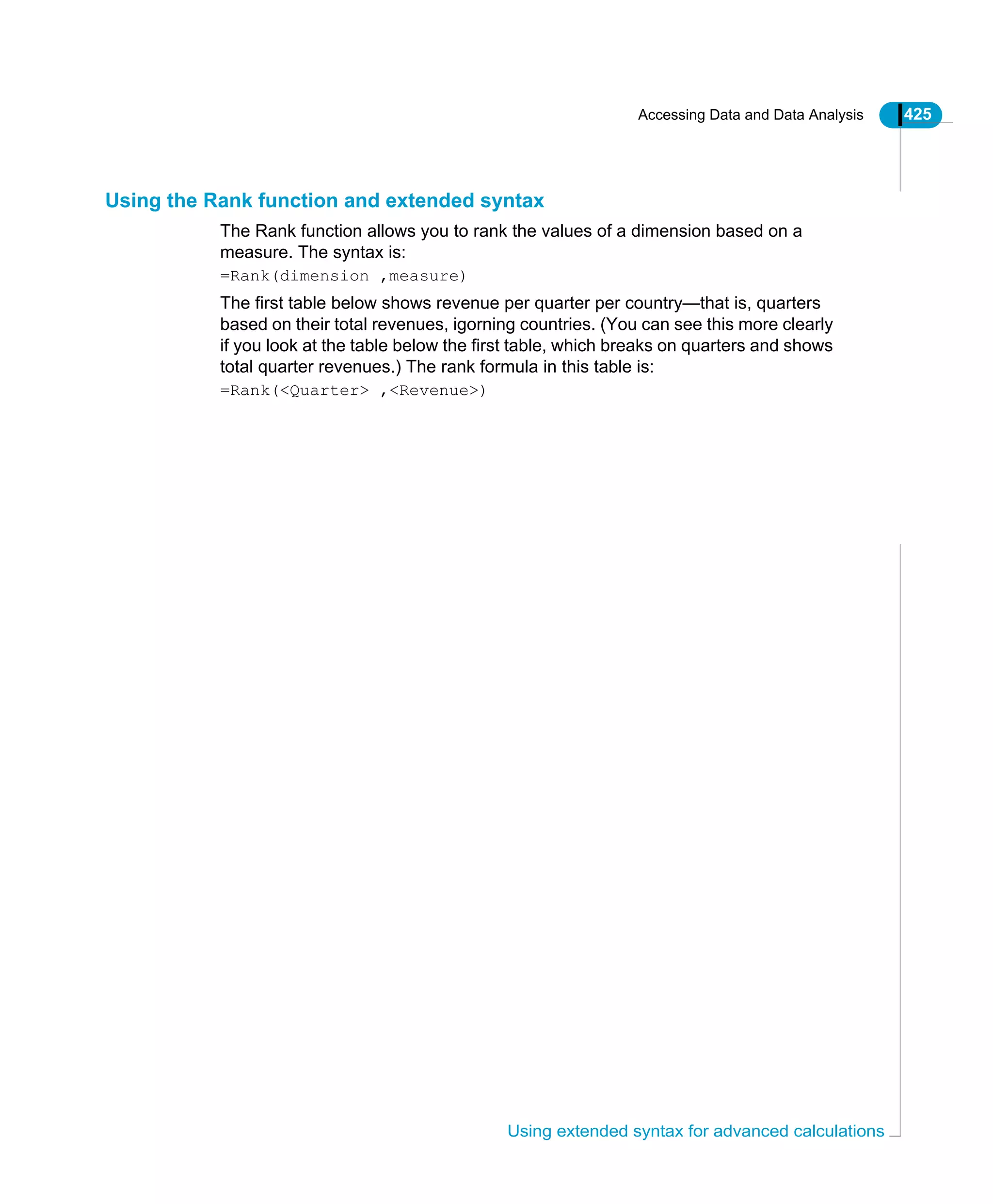 Accessing Data and Data Analysis 425
Using extended syntax for advanced calculations
Using the Rank function and extended syntax
The Rank function allows you to rank the values of a dimension based on a
measure. The syntax is:
=Rank(dimension ,measure)
The first table below shows revenue per quarter per country—that is, quarters
based on their total revenues, igorning countries. (You can see this more clearly
if you look at the table below the first table, which breaks on quarters and shows
total quarter revenues.) The rank formula in this table is:
=Rank(<Quarter> ,<Revenue>)
 