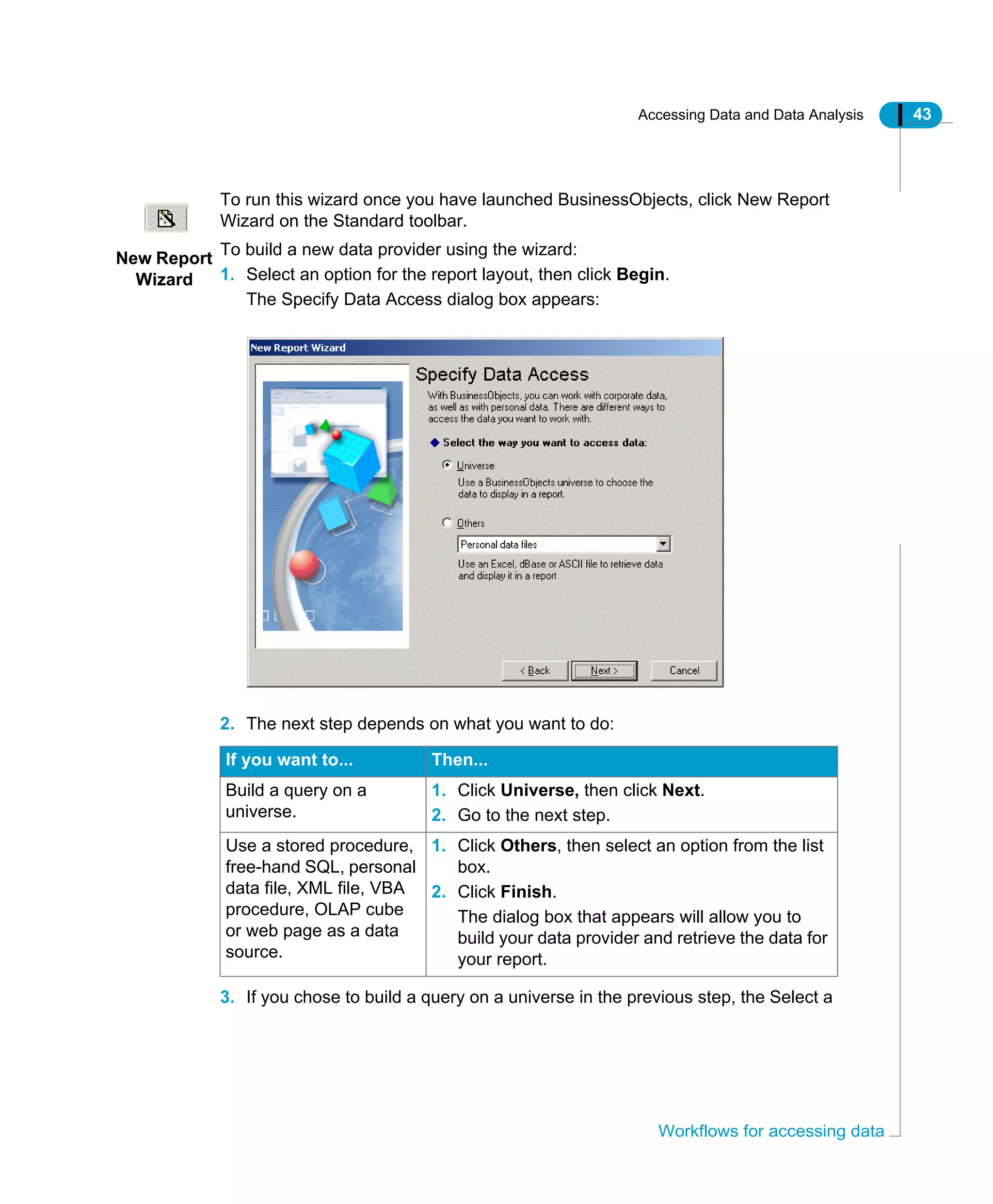 Accessing Data and Data Analysis 43
Workflows for accessing data
To run this wizard once you have launched BusinessObjects, click New Report
Wizard on the Standard toolbar.
To build a new data provider using the wizard:
1. Select an option for the report layout, then click Begin.
The Specify Data Access dialog box appears:
2. The next step depends on what you want to do:
3. If you chose to build a query on a universe in the previous step, the Select a
If you want to... Then...
Build a query on a
universe.
1. Click Universe, then click Next.
2. Go to the next step.
Use a stored procedure,
free-hand SQL, personal
data file, XML file, VBA
procedure, OLAP cube
or web page as a data
source.
1. Click Others, then select an option from the list
box.
2. Click Finish.
The dialog box that appears will allow you to
build your data provider and retrieve the data for
your report.
New Report
Wizard
 