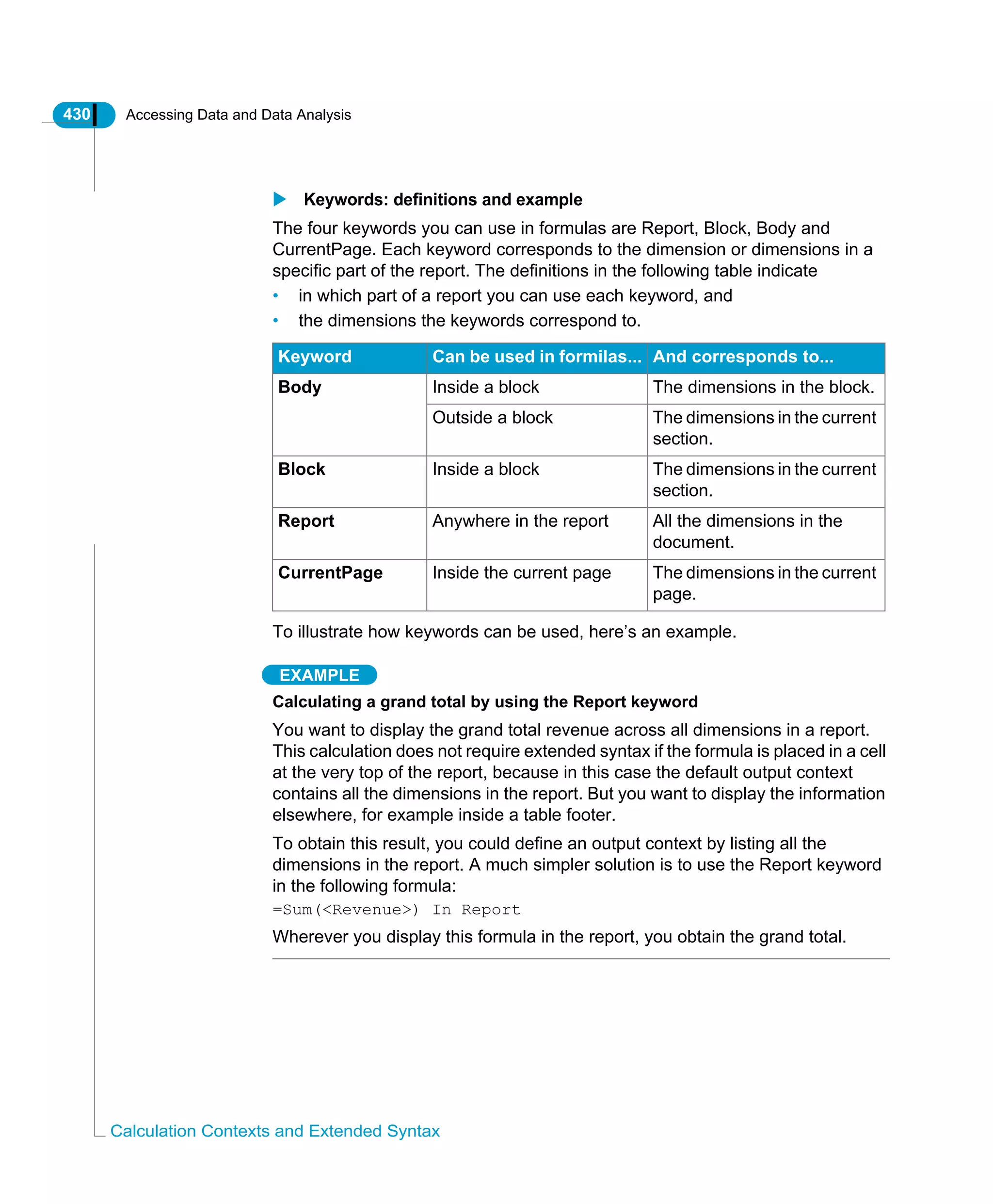 430 Accessing Data and Data Analysis
Calculation Contexts and Extended Syntax
Keywords: definitions and example
The four keywords you can use in formulas are Report, Block, Body and
CurrentPage. Each keyword corresponds to the dimension or dimensions in a
specific part of the report. The definitions in the following table indicate
• in which part of a report you can use each keyword, and
• the dimensions the keywords correspond to.
To illustrate how keywords can be used, here’s an example.
EXAMPLE
Calculating a grand total by using the Report keyword
You want to display the grand total revenue across all dimensions in a report.
This calculation does not require extended syntax if the formula is placed in a cell
at the very top of the report, because in this case the default output context
contains all the dimensions in the report. But you want to display the information
elsewhere, for example inside a table footer.
To obtain this result, you could define an output context by listing all the
dimensions in the report. A much simpler solution is to use the Report keyword
in the following formula:
=Sum(<Revenue>) In Report
Wherever you display this formula in the report, you obtain the grand total.
Keyword Can be used in formilas... And corresponds to...
Body Inside a block The dimensions in the block.
Outside a block The dimensions in the current
section.
Block Inside a block The dimensions in the current
section.
Report Anywhere in the report All the dimensions in the
document.
CurrentPage Inside the current page The dimensions in the current
page.
 