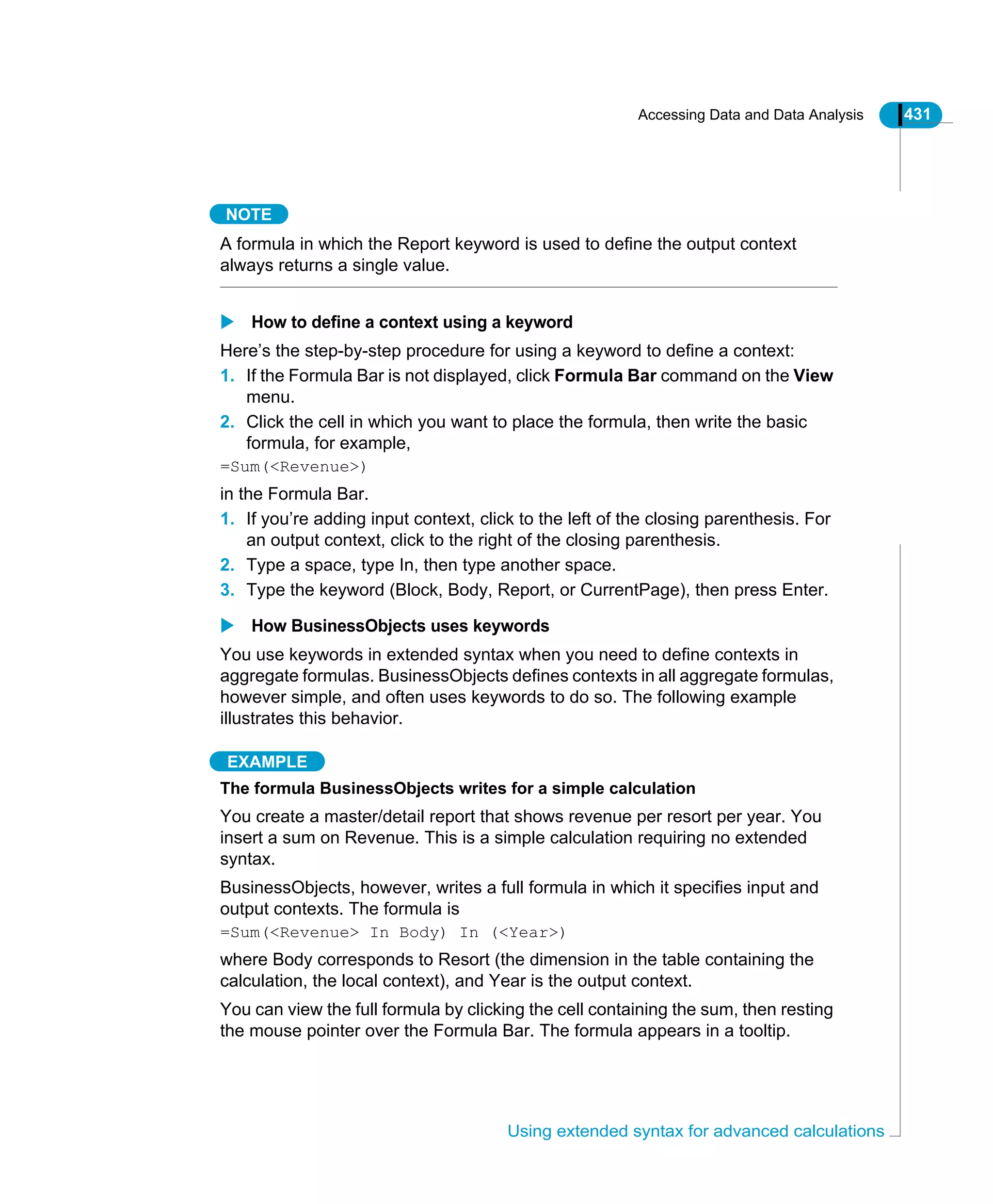 Accessing Data and Data Analysis 431
Using extended syntax for advanced calculations
NOTE
A formula in which the Report keyword is used to define the output context
always returns a single value.
How to define a context using a keyword
Here’s the step-by-step procedure for using a keyword to define a context:
1. If the Formula Bar is not displayed, click Formula Bar command on the View
menu.
2. Click the cell in which you want to place the formula, then write the basic
formula, for example,
=Sum(<Revenue>)
in the Formula Bar.
1. If you’re adding input context, click to the left of the closing parenthesis. For
an output context, click to the right of the closing parenthesis.
2. Type a space, type In, then type another space.
3. Type the keyword (Block, Body, Report, or CurrentPage), then press Enter.
How BusinessObjects uses keywords
You use keywords in extended syntax when you need to define contexts in
aggregate formulas. BusinessObjects defines contexts in all aggregate formulas,
however simple, and often uses keywords to do so. The following example
illustrates this behavior.
EXAMPLE
The formula BusinessObjects writes for a simple calculation
You create a master/detail report that shows revenue per resort per year. You
insert a sum on Revenue. This is a simple calculation requiring no extended
syntax.
BusinessObjects, however, writes a full formula in which it specifies input and
output contexts. The formula is
=Sum(<Revenue> In Body) In (<Year>)
where Body corresponds to Resort (the dimension in the table containing the
calculation, the local context), and Year is the output context.
You can view the full formula by clicking the cell containing the sum, then resting
the mouse pointer over the Formula Bar. The formula appears in a tooltip.
 