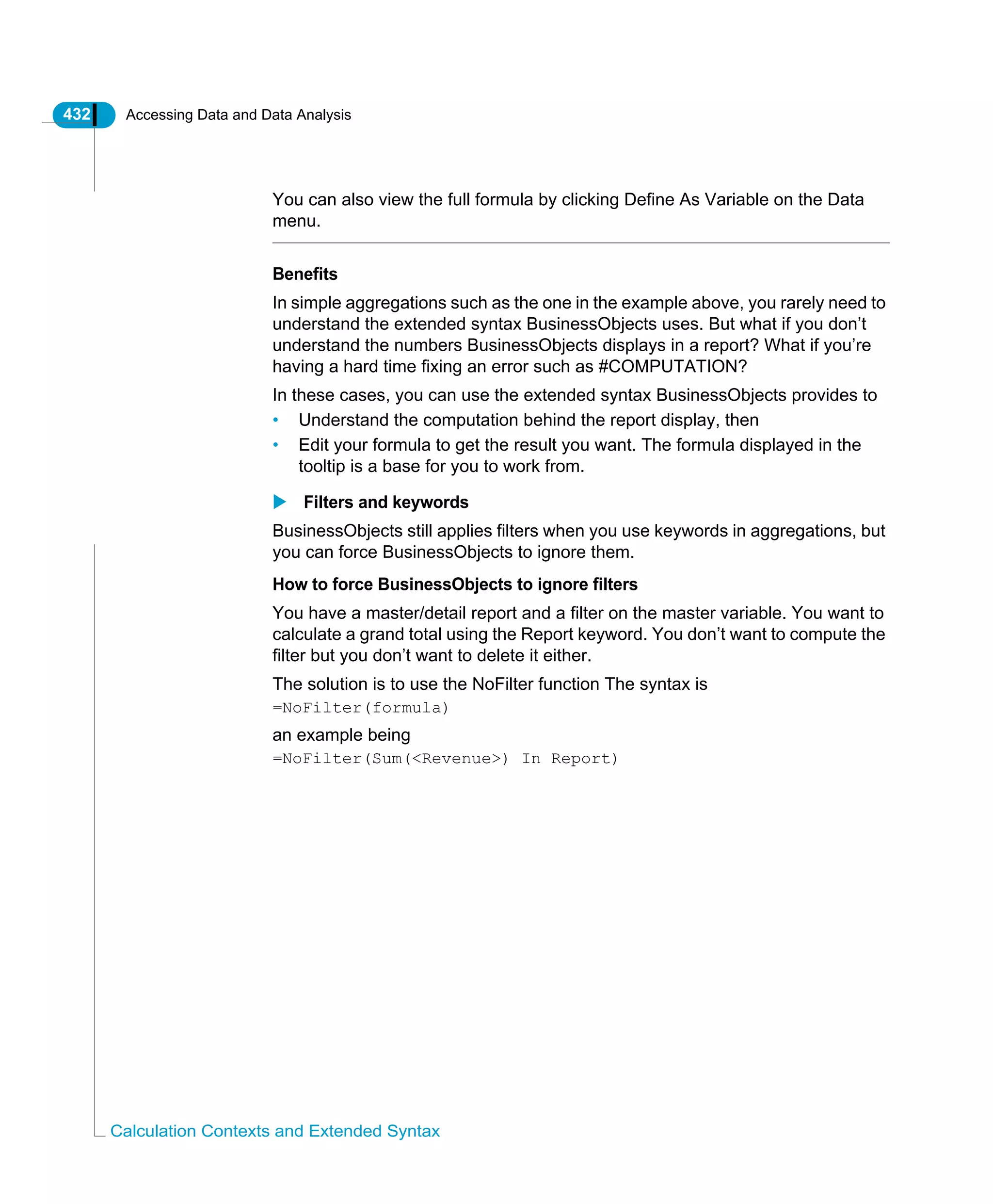 432 Accessing Data and Data Analysis
Calculation Contexts and Extended Syntax
You can also view the full formula by clicking Define As Variable on the Data
menu.
Benefits
In simple aggregations such as the one in the example above, you rarely need to
understand the extended syntax BusinessObjects uses. But what if you don’t
understand the numbers BusinessObjects displays in a report? What if you’re
having a hard time fixing an error such as #COMPUTATION?
In these cases, you can use the extended syntax BusinessObjects provides to
• Understand the computation behind the report display, then
• Edit your formula to get the result you want. The formula displayed in the
tooltip is a base for you to work from.
Filters and keywords
BusinessObjects still applies filters when you use keywords in aggregations, but
you can force BusinessObjects to ignore them.
How to force BusinessObjects to ignore filters
You have a master/detail report and a filter on the master variable. You want to
calculate a grand total using the Report keyword. You don’t want to compute the
filter but you don’t want to delete it either.
The solution is to use the NoFilter function The syntax is
=NoFilter(formula)
an example being
=NoFilter(Sum(<Revenue>) In Report)
 
