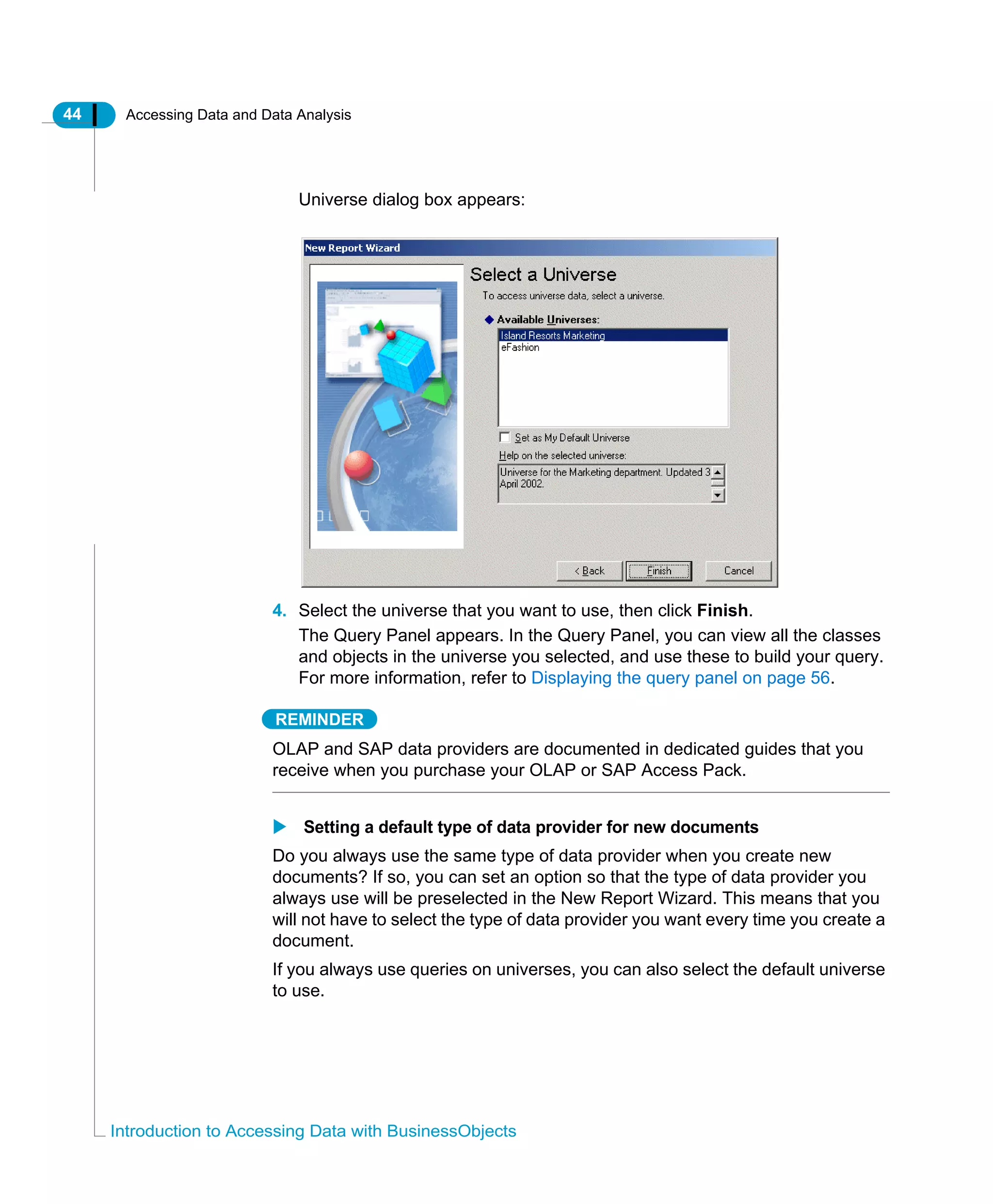 44 Accessing Data and Data Analysis
Introduction to Accessing Data with BusinessObjects
Universe dialog box appears:
4. Select the universe that you want to use, then click Finish.
The Query Panel appears. In the Query Panel, you can view all the classes
and objects in the universe you selected, and use these to build your query.
For more information, refer to Displaying the query panel on page 56.
REMINDER
OLAP and SAP data providers are documented in dedicated guides that you
receive when you purchase your OLAP or SAP Access Pack.
Setting a default type of data provider for new documents
Do you always use the same type of data provider when you create new
documents? If so, you can set an option so that the type of data provider you
always use will be preselected in the New Report Wizard. This means that you
will not have to select the type of data provider you want every time you create a
document.
If you always use queries on universes, you can also select the default universe
to use.
 