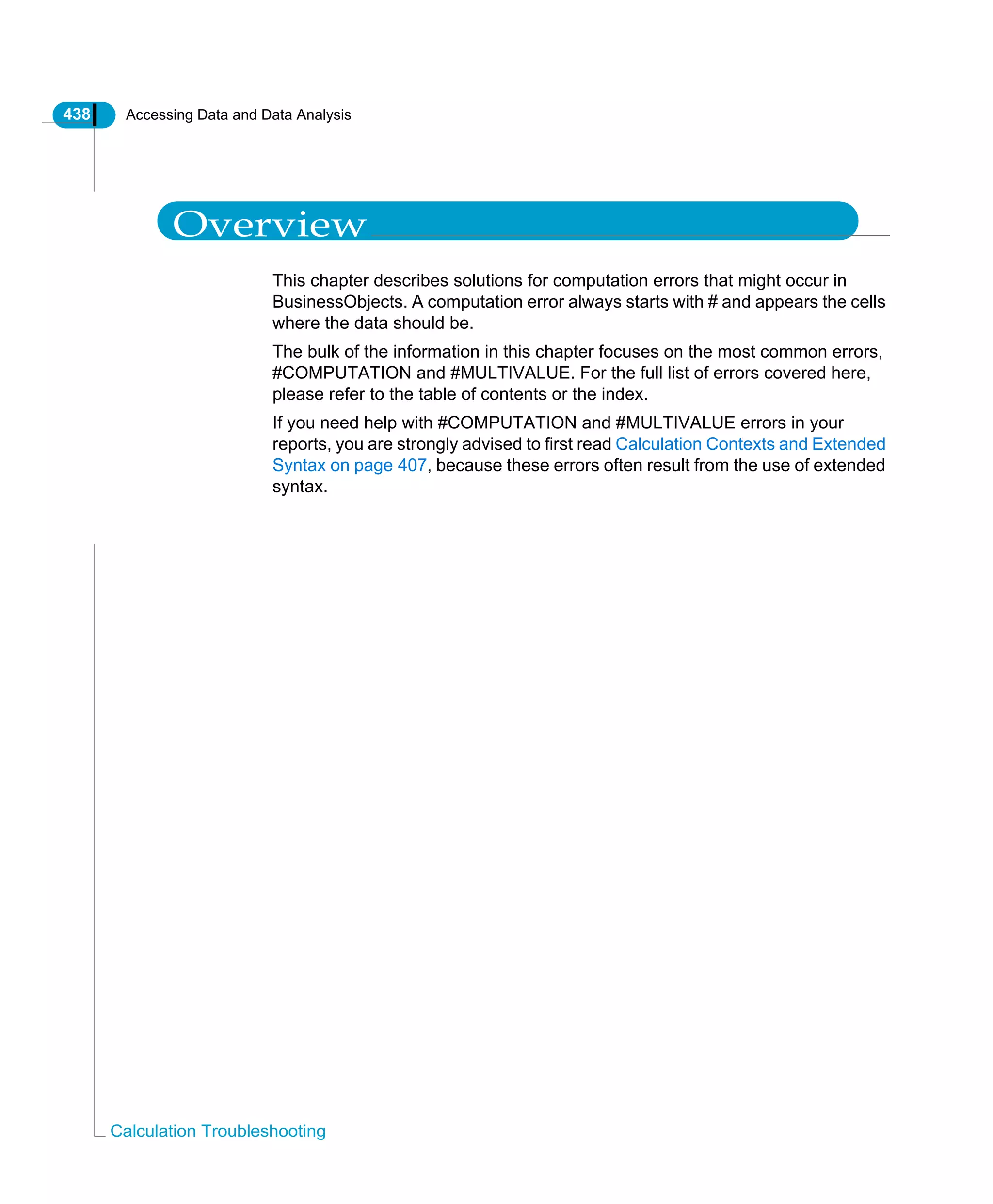 438 Accessing Data and Data Analysis
Calculation Troubleshooting
Overview
This chapter describes solutions for computation errors that might occur in
BusinessObjects. A computation error always starts with # and appears the cells
where the data should be.
The bulk of the information in this chapter focuses on the most common errors,
#COMPUTATION and #MULTIVALUE. For the full list of errors covered here,
please refer to the table of contents or the index.
If you need help with #COMPUTATION and #MULTIVALUE errors in your
reports, you are strongly advised to first read Calculation Contexts and Extended
Syntax on page 407, because these errors often result from the use of extended
syntax.
 