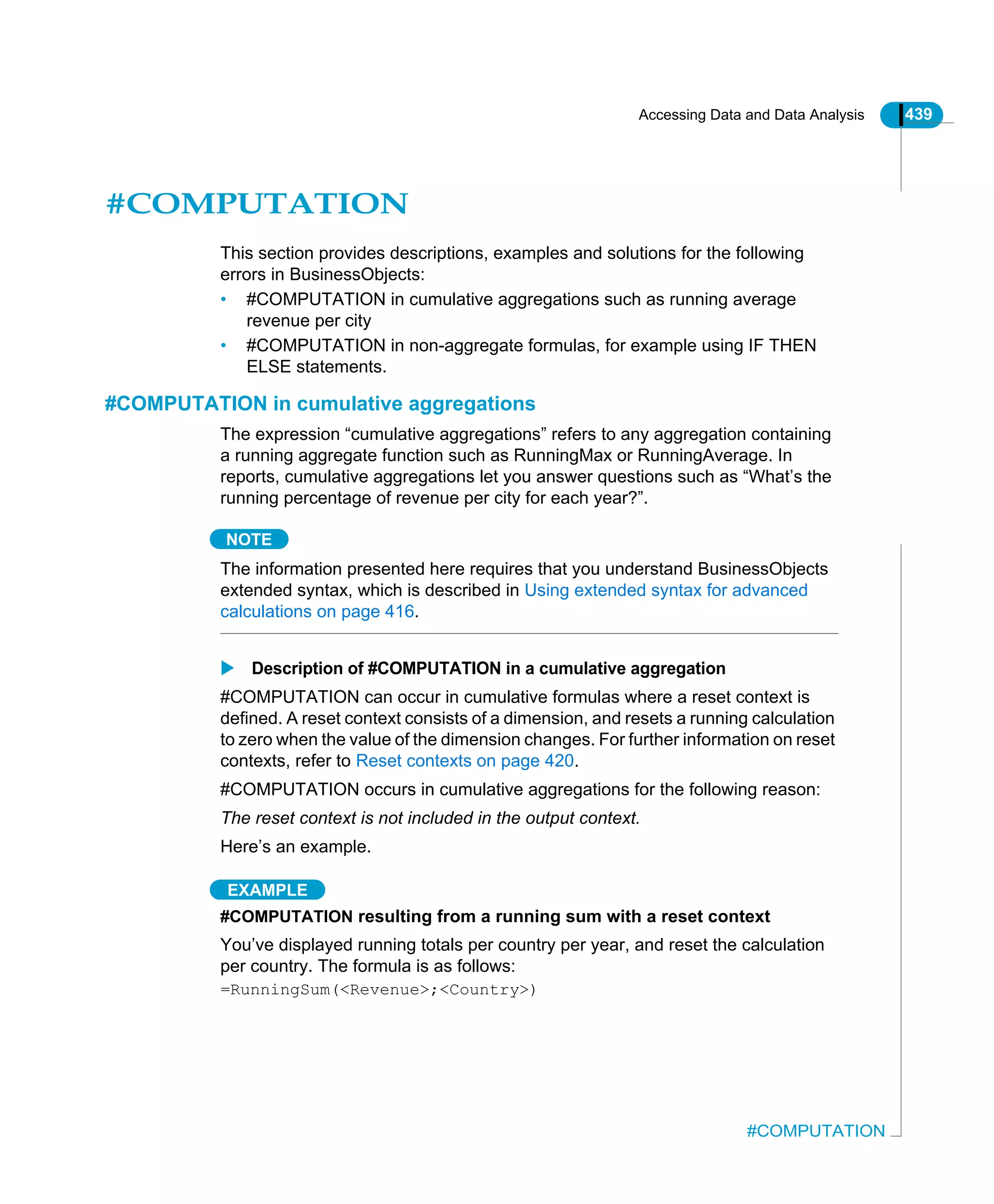 Accessing Data and Data Analysis 439
#COMPUTATION
#COMPUTATION
This section provides descriptions, examples and solutions for the following
errors in BusinessObjects:
• #COMPUTATION in cumulative aggregations such as running average
revenue per city
• #COMPUTATION in non-aggregate formulas, for example using IF THEN
ELSE statements.
#COMPUTATION in cumulative aggregations
The expression “cumulative aggregations” refers to any aggregation containing
a running aggregate function such as RunningMax or RunningAverage. In
reports, cumulative aggregations let you answer questions such as “What’s the
running percentage of revenue per city for each year?”.
NOTE
The information presented here requires that you understand BusinessObjects
extended syntax, which is described in Using extended syntax for advanced
calculations on page 416.
Description of #COMPUTATION in a cumulative aggregation
#COMPUTATION can occur in cumulative formulas where a reset context is
defined. A reset context consists of a dimension, and resets a running calculation
to zero when the value of the dimension changes. For further information on reset
contexts, refer to Reset contexts on page 420.
#COMPUTATION occurs in cumulative aggregations for the following reason:
The reset context is not included in the output context.
Here’s an example.
EXAMPLE
#COMPUTATION resulting from a running sum with a reset context
You’ve displayed running totals per country per year, and reset the calculation
per country. The formula is as follows:
=RunningSum(<Revenue>;<Country>)
 