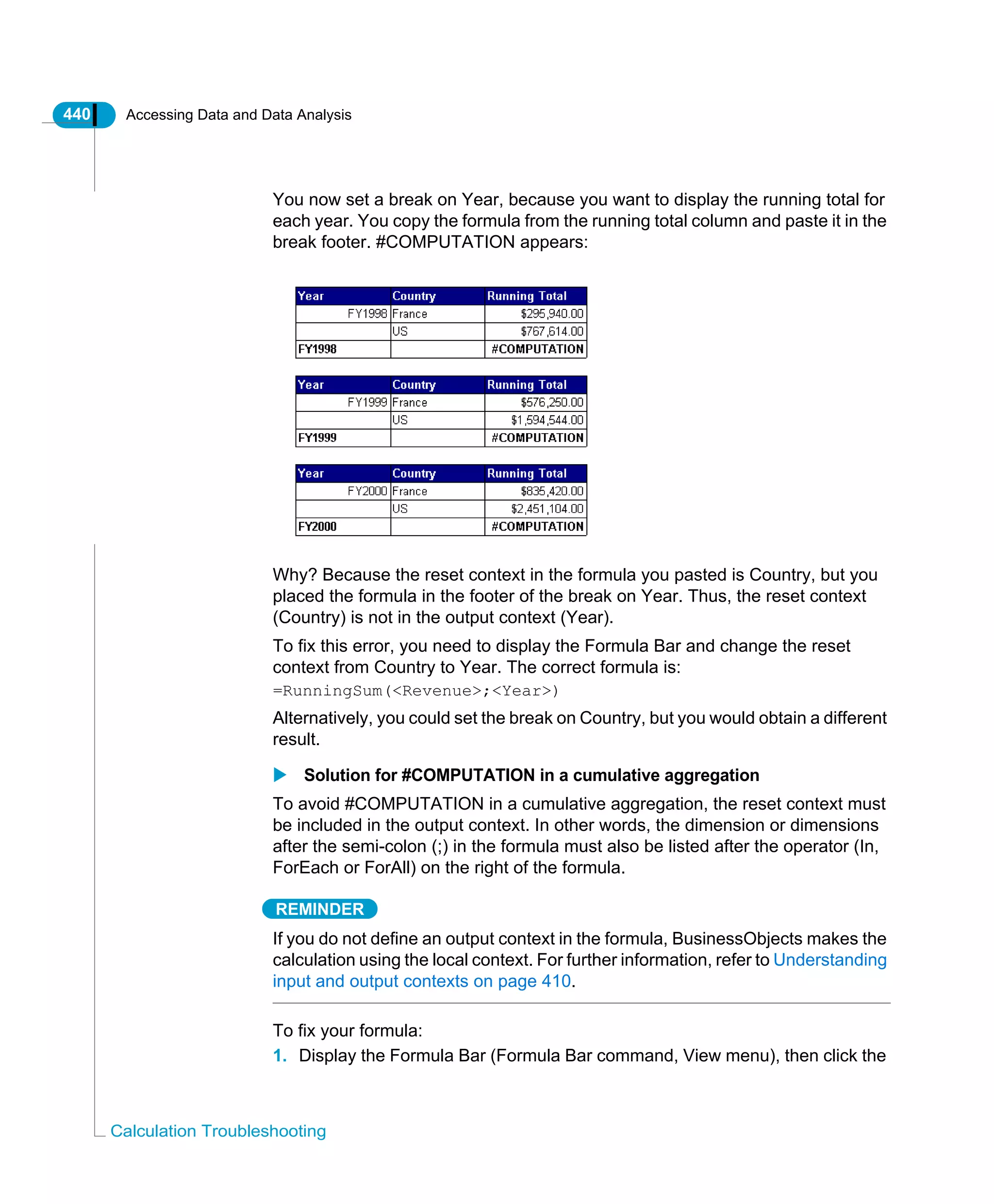 440 Accessing Data and Data Analysis
Calculation Troubleshooting
You now set a break on Year, because you want to display the running total for
each year. You copy the formula from the running total column and paste it in the
break footer. #COMPUTATION appears:
Why? Because the reset context in the formula you pasted is Country, but you
placed the formula in the footer of the break on Year. Thus, the reset context
(Country) is not in the output context (Year).
To fix this error, you need to display the Formula Bar and change the reset
context from Country to Year. The correct formula is:
=RunningSum(<Revenue>;<Year>)
Alternatively, you could set the break on Country, but you would obtain a different
result.
Solution for #COMPUTATION in a cumulative aggregation
To avoid #COMPUTATION in a cumulative aggregation, the reset context must
be included in the output context. In other words, the dimension or dimensions
after the semi-colon (;) in the formula must also be listed after the operator (In,
ForEach or ForAll) on the right of the formula.
REMINDER
If you do not define an output context in the formula, BusinessObjects makes the
calculation using the local context. For further information, refer to Understanding
input and output contexts on page 410.
To fix your formula:
1. Display the Formula Bar (Formula Bar command, View menu), then click the
 