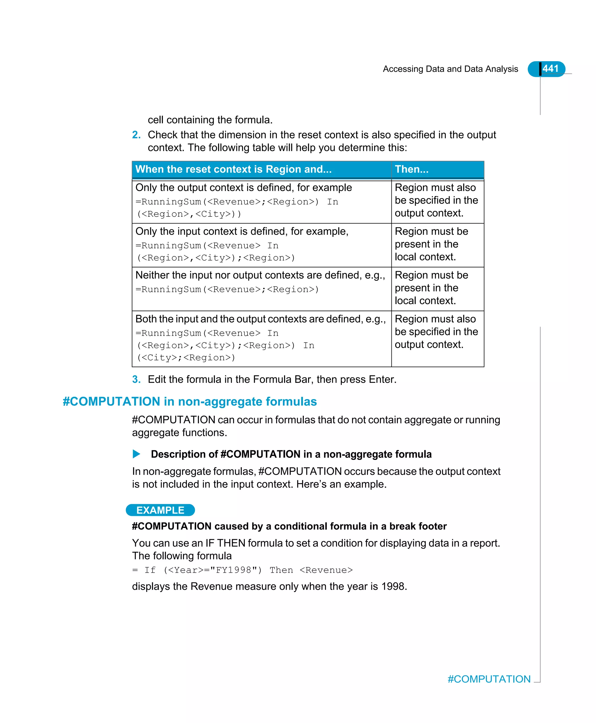 Accessing Data and Data Analysis 441
#COMPUTATION
cell containing the formula.
2. Check that the dimension in the reset context is also specified in the output
context. The following table will help you determine this:
3. Edit the formula in the Formula Bar, then press Enter.
#COMPUTATION in non-aggregate formulas
#COMPUTATION can occur in formulas that do not contain aggregate or running
aggregate functions.
Description of #COMPUTATION in a non-aggregate formula
In non-aggregate formulas, #COMPUTATION occurs because the output context
is not included in the input context. Here’s an example.
EXAMPLE
#COMPUTATION caused by a conditional formula in a break footer
You can use an IF THEN formula to set a condition for displaying data in a report.
The following formula
= If (<Year>="FY1998") Then <Revenue>
displays the Revenue measure only when the year is 1998.
When the reset context is Region and... Then...
Only the output context is defined, for example
=RunningSum(<Revenue>;<Region>) In
(<Region>,<City>))
Region must also
be specified in the
output context.
Only the input context is defined, for example,
=RunningSum(<Revenue> In
(<Region>,<City>);<Region>)
Region must be
present in the
local context.
Neither the input nor output contexts are defined, e.g.,
=RunningSum(<Revenue>;<Region>)
Region must be
present in the
local context.
Both the input and the output contexts are defined, e.g.,
=RunningSum(<Revenue> In
(<Region>,<City>);<Region>) In
(<City>;<Region>)
Region must also
be specified in the
output context.
 