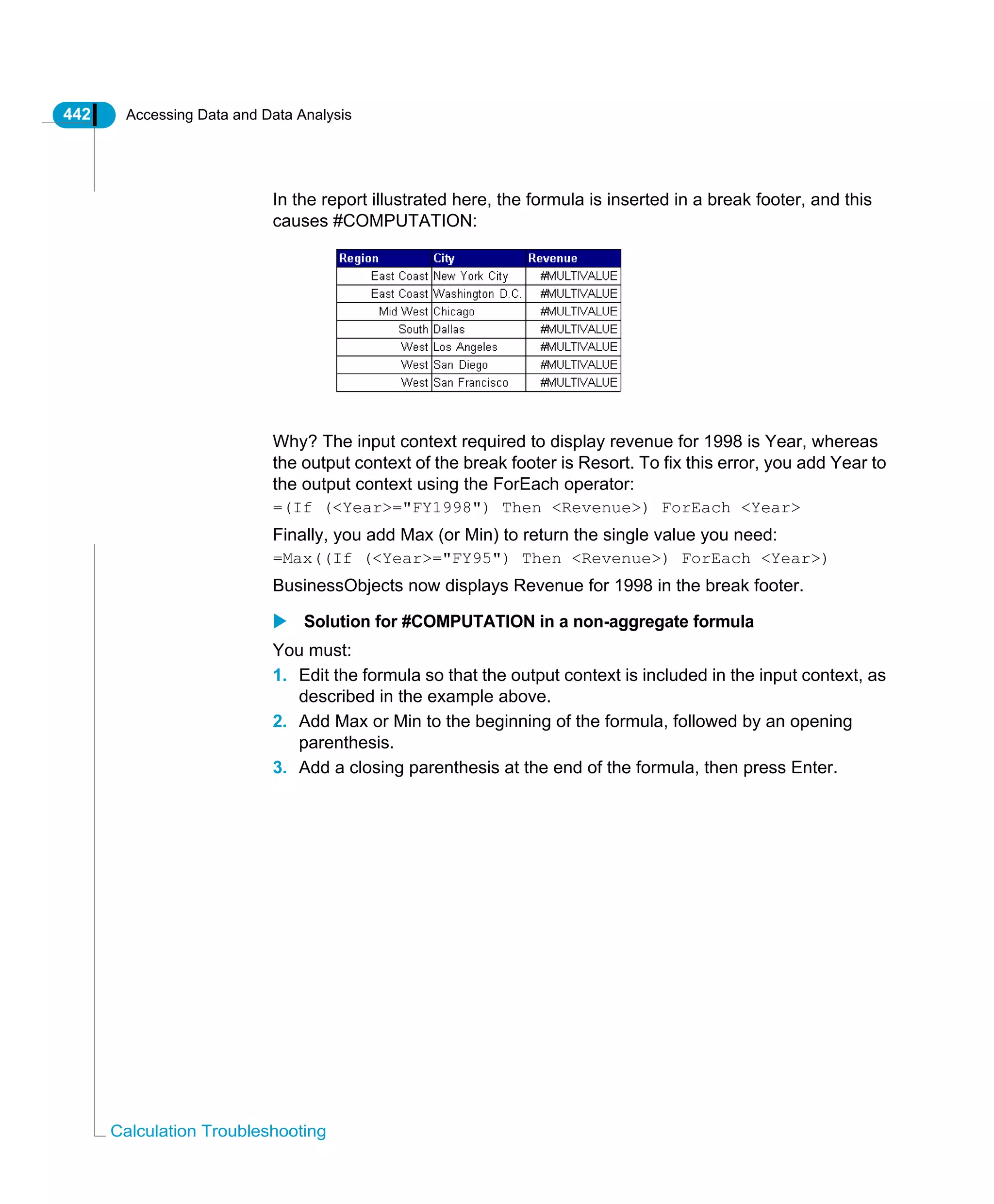 442 Accessing Data and Data Analysis
Calculation Troubleshooting
In the report illustrated here, the formula is inserted in a break footer, and this
causes #COMPUTATION:
Why? The input context required to display revenue for 1998 is Year, whereas
the output context of the break footer is Resort. To fix this error, you add Year to
the output context using the ForEach operator:
=(If (<Year>="FY1998") Then <Revenue>) ForEach <Year>
Finally, you add Max (or Min) to return the single value you need:
=Max((If (<Year>="FY95") Then <Revenue>) ForEach <Year>)
BusinessObjects now displays Revenue for 1998 in the break footer.
Solution for #COMPUTATION in a non-aggregate formula
You must:
1. Edit the formula so that the output context is included in the input context, as
described in the example above.
2. Add Max or Min to the beginning of the formula, followed by an opening
parenthesis.
3. Add a closing parenthesis at the end of the formula, then press Enter.
 