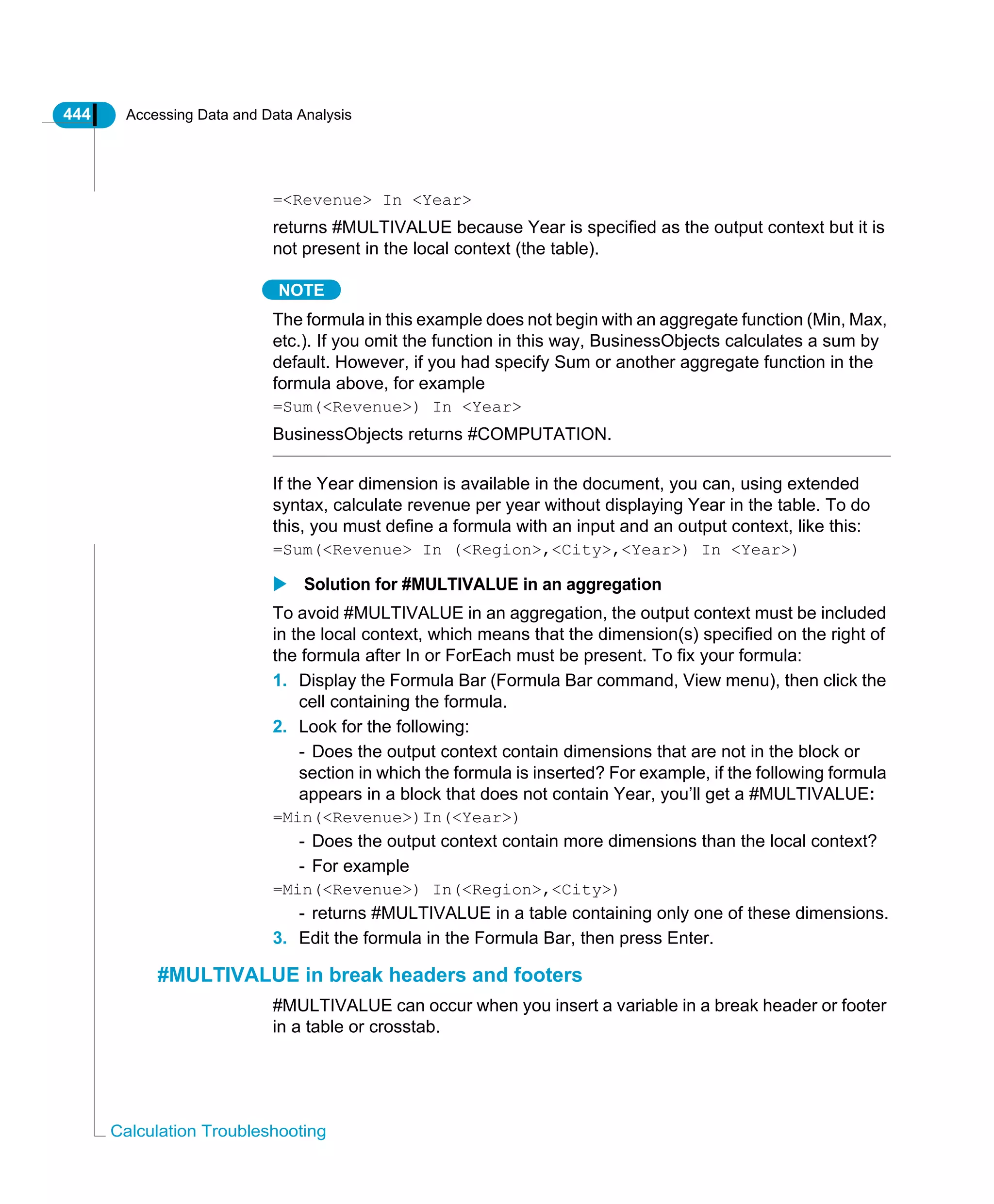 444 Accessing Data and Data Analysis
Calculation Troubleshooting
=<Revenue> In <Year>
returns #MULTIVALUE because Year is specified as the output context but it is
not present in the local context (the table).
NOTE
The formula in this example does not begin with an aggregate function (Min, Max,
etc.). If you omit the function in this way, BusinessObjects calculates a sum by
default. However, if you had specify Sum or another aggregate function in the
formula above, for example
=Sum(<Revenue>) In <Year>
BusinessObjects returns #COMPUTATION.
If the Year dimension is available in the document, you can, using extended
syntax, calculate revenue per year without displaying Year in the table. To do
this, you must define a formula with an input and an output context, like this:
=Sum(<Revenue> In (<Region>,<City>,<Year>) In <Year>)
Solution for #MULTIVALUE in an aggregation
To avoid #MULTIVALUE in an aggregation, the output context must be included
in the local context, which means that the dimension(s) specified on the right of
the formula after In or ForEach must be present. To fix your formula:
1. Display the Formula Bar (Formula Bar command, View menu), then click the
cell containing the formula.
2. Look for the following:
- Does the output context contain dimensions that are not in the block or
section in which the formula is inserted? For example, if the following formula
appears in a block that does not contain Year, you’ll get a #MULTIVALUE:
=Min(<Revenue>)In(<Year>)
- Does the output context contain more dimensions than the local context?
- For example
=Min(<Revenue>) In(<Region>,<City>)
- returns #MULTIVALUE in a table containing only one of these dimensions.
3. Edit the formula in the Formula Bar, then press Enter.
#MULTIVALUE in break headers and footers
#MULTIVALUE can occur when you insert a variable in a break header or footer
in a table or crosstab.
 