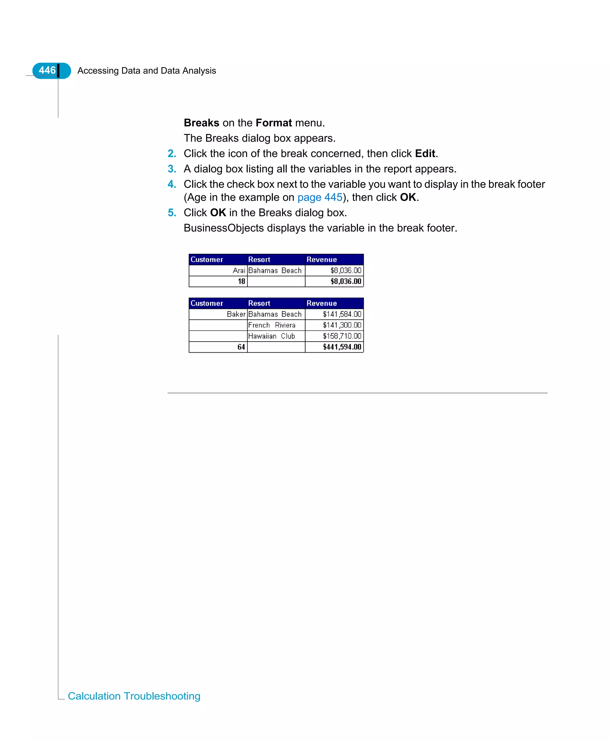 446 Accessing Data and Data Analysis
Calculation Troubleshooting
Breaks on the Format menu.
The Breaks dialog box appears.
2. Click the icon of the break concerned, then click Edit.
3. A dialog box listing all the variables in the report appears.
4. Click the check box next to the variable you want to display in the break footer
(Age in the example on page 445), then click OK.
5. Click OK in the Breaks dialog box.
BusinessObjects displays the variable in the break footer.
 