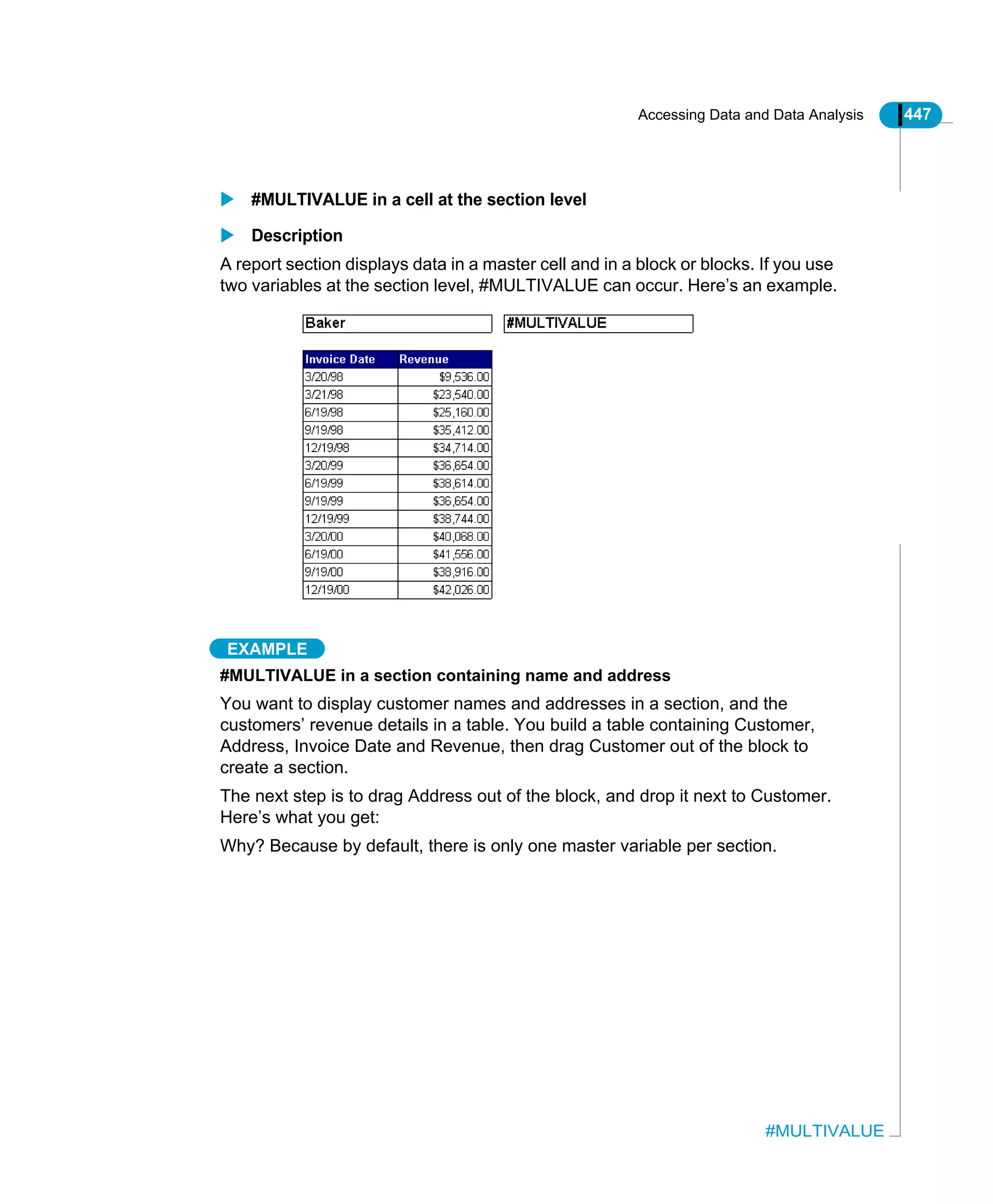 Accessing Data and Data Analysis 447
#MULTIVALUE
#MULTIVALUE in a cell at the section level
Description
A report section displays data in a master cell and in a block or blocks. If you use
two variables at the section level, #MULTIVALUE can occur. Here’s an example.
EXAMPLE
#MULTIVALUE in a section containing name and address
You want to display customer names and addresses in a section, and the
customers’ revenue details in a table. You build a table containing Customer,
Address, Invoice Date and Revenue, then drag Customer out of the block to
create a section.
The next step is to drag Address out of the block, and drop it next to Customer.
Here’s what you get:
Why? Because by default, there is only one master variable per section.
 