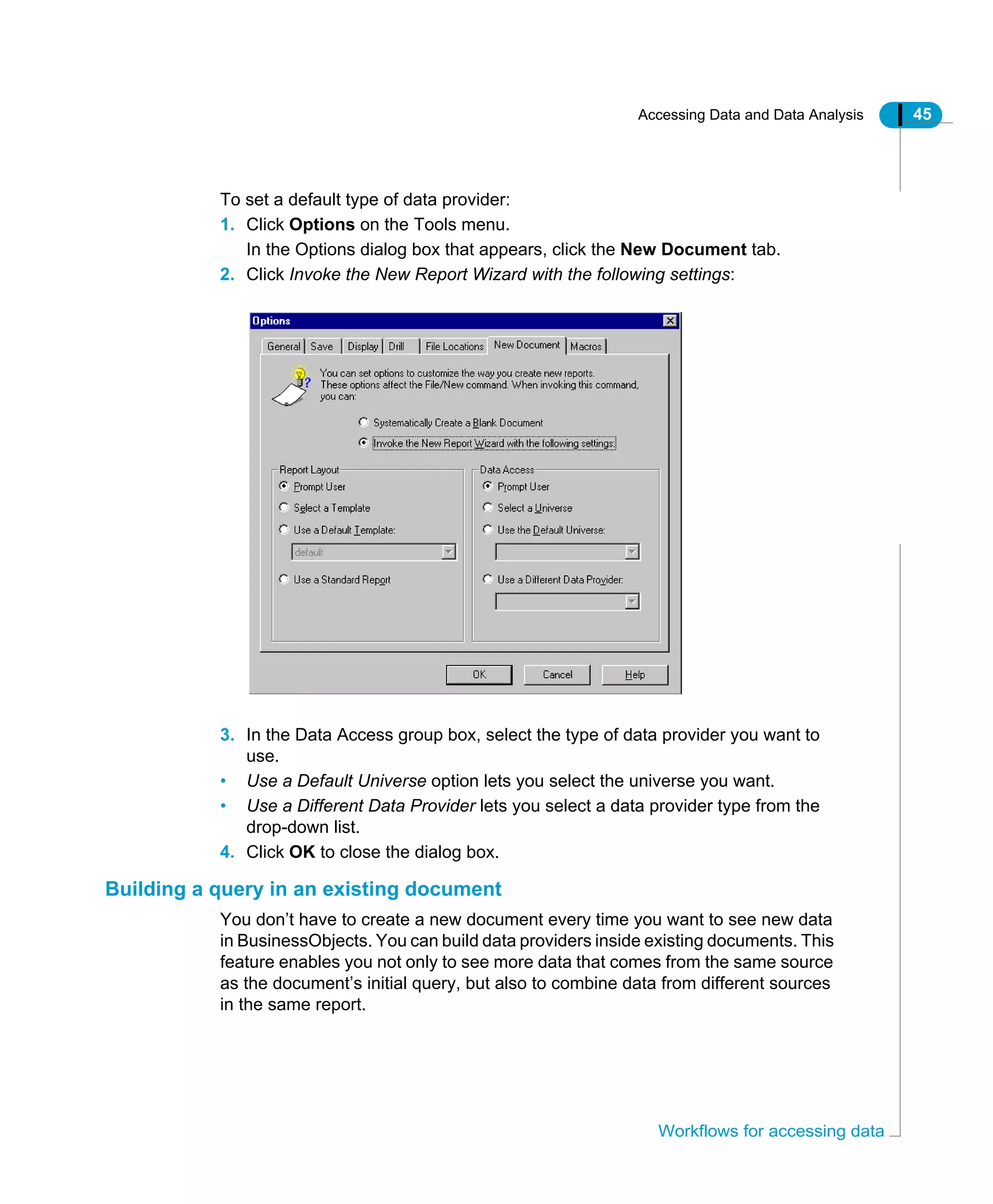 Accessing Data and Data Analysis 45
Workflows for accessing data
To set a default type of data provider:
1. Click Options on the Tools menu.
In the Options dialog box that appears, click the New Document tab.
2. Click Invoke the New Report Wizard with the following settings:
3. In the Data Access group box, select the type of data provider you want to
use.
• Use a Default Universe option lets you select the universe you want.
• Use a Different Data Provider lets you select a data provider type from the
drop-down list.
4. Click OK to close the dialog box.
Building a query in an existing document
You don’t have to create a new document every time you want to see new data
in BusinessObjects. You can build data providers inside existing documents. This
feature enables you not only to see more data that comes from the same source
as the document’s initial query, but also to combine data from different sources
in the same report.
 