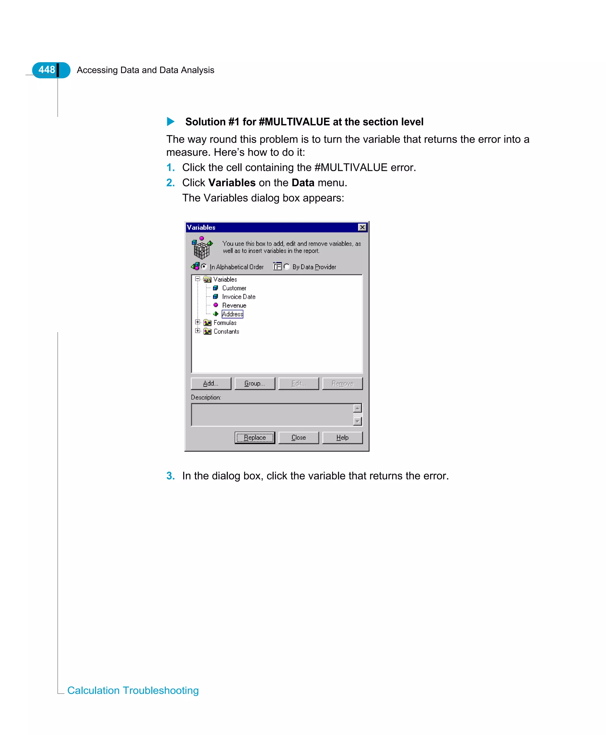 448 Accessing Data and Data Analysis
Calculation Troubleshooting
Solution #1 for #MULTIVALUE at the section level
The way round this problem is to turn the variable that returns the error into a
measure. Here’s how to do it:
1. Click the cell containing the #MULTIVALUE error.
2. Click Variables on the Data menu.
The Variables dialog box appears:
3. In the dialog box, click the variable that returns the error.
 
